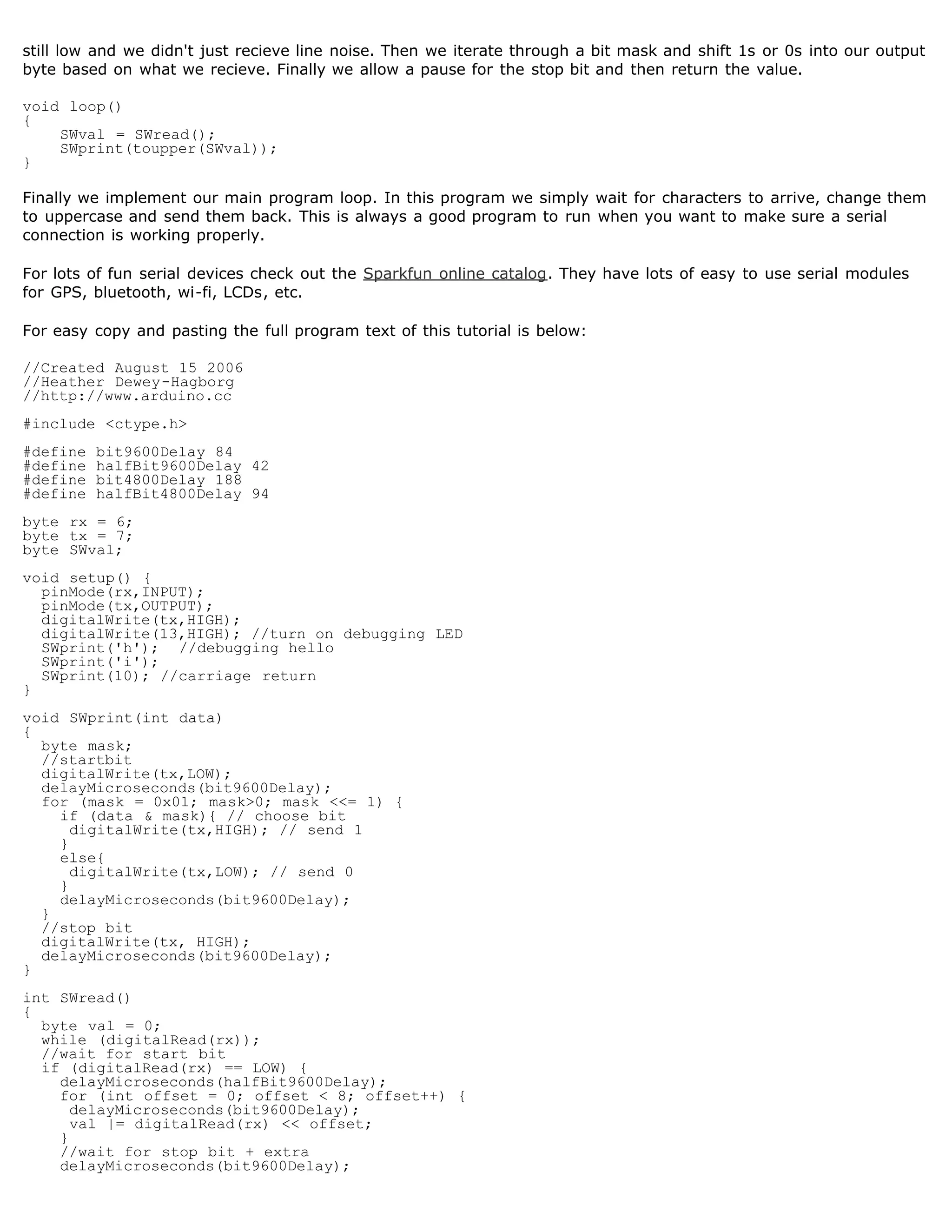 still low and we didn't just recieve line noise. Then we iterate through a bit mask and shift 1s or 0s into our output
byte based on what we recieve. Finally we allow a pause for the stop bit and then return the value.

void loop()
{
    SWval = SWread();
    SWprint(toupper(SWval));
}

Finally we implement our main program loop. In this program we simply wait for characters to arrive, change them
to uppercase and send them back. This is always a good program to run when you want to make sure a serial
connection is working properly.

For lots of fun serial devices check out the Sparkfun online catalog. They have lots of easy to use serial modules
for GPS, bluetooth, wi-fi, LCDs, etc.

For easy copy and pasting the full program text of this tutorial is below:

//Created August 15 2006
//Heather Dewey-Hagborg
//http://www.arduino.cc
#include ctype.h
#define   bit9600Delay 84
#define   halfBit9600Delay 42
#define   bit4800Delay 188
#define   halfBit4800Delay 94
byte rx = 6;
byte tx = 7;
byte SWval;
void setup() {
  pinMode(rx,INPUT);
  pinMode(tx,OUTPUT);
  digitalWrite(tx,HIGH);
  digitalWrite(13,HIGH); //turn on debugging LED
  SWprint('h'); //debugging hello
  SWprint('i');
  SWprint(10); //carriage return
}
void SWprint(int data)
{
  byte mask;
  //startbit
  digitalWrite(tx,LOW);
  delayMicroseconds(bit9600Delay);
  for (mask = 0x01; mask0; mask = 1) {
    if (data  mask){ // choose bit
      digitalWrite(tx,HIGH); // send 1
    }
    else{
      digitalWrite(tx,LOW); // send 0
    }
    delayMicroseconds(bit9600Delay);
  }
  //stop bit
  digitalWrite(tx, HIGH);
  delayMicroseconds(bit9600Delay);
}
int SWread()
{
  byte val = 0;
  while (digitalRead(rx));
  //wait for start bit
  if (digitalRead(rx) == LOW) {
    delayMicroseconds(halfBit9600Delay);
    for (int offset = 0; offset  8; offset++) {
      delayMicroseconds(bit9600Delay);
      val |= digitalRead(rx)  offset;
    }
    //wait for stop bit + extra
    delayMicroseconds(bit9600Delay);
 