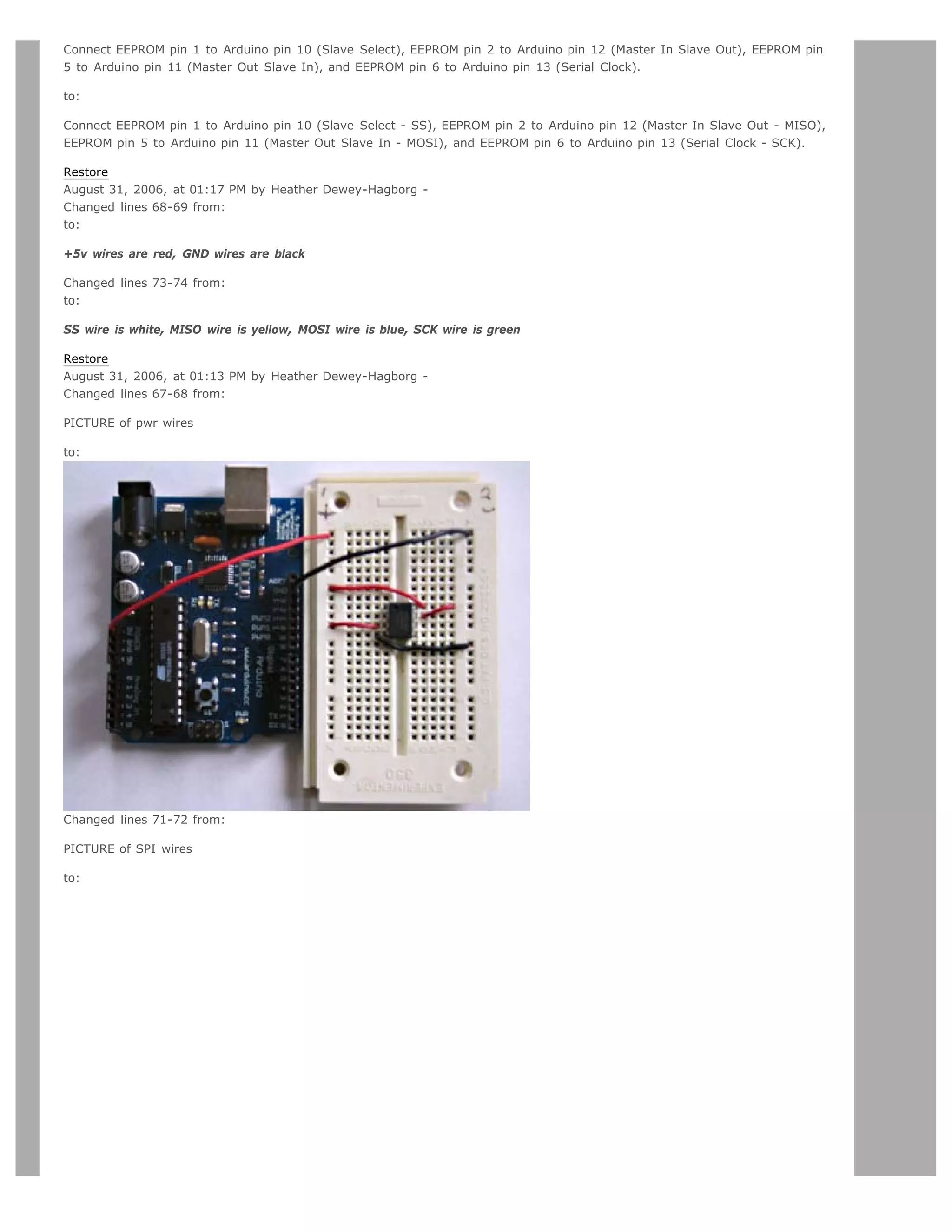 Connect EEPROM pin 1 to Arduino pin 10 (Slave Select), EEPROM pin 2 to Arduino pin 12 (Master In Slave Out), EEPROM pin
5 to Arduino pin 11 (Master Out Slave In), and EEPROM pin 6 to Arduino pin 13 (Serial Clock).

to:

Connect EEPROM pin 1 to Arduino pin 10 (Slave Select - SS), EEPROM pin 2 to Arduino pin 12 (Master In Slave Out - MISO),
EEPROM pin 5 to Arduino pin 11 (Master Out Slave In - MOSI), and EEPROM pin 6 to Arduino pin 13 (Serial Clock - SCK).

Restore
August 31, 2006, at 01:17 PM by Heather Dewey-Hagborg -
Changed lines 68-69 from:
to:

+5v wires are red, GND wires are black

Changed lines 73-74 from:
to:

SS wire is white, MISO wire is yellow, MOSI wire is blue, SCK wire is green

Restore
August 31, 2006, at 01:13 PM by Heather Dewey-Hagborg -
Changed lines 67-68 from:

PICTURE of pwr wires

to:




Changed lines 71-72 from:

PICTURE of SPI wires

to:
 