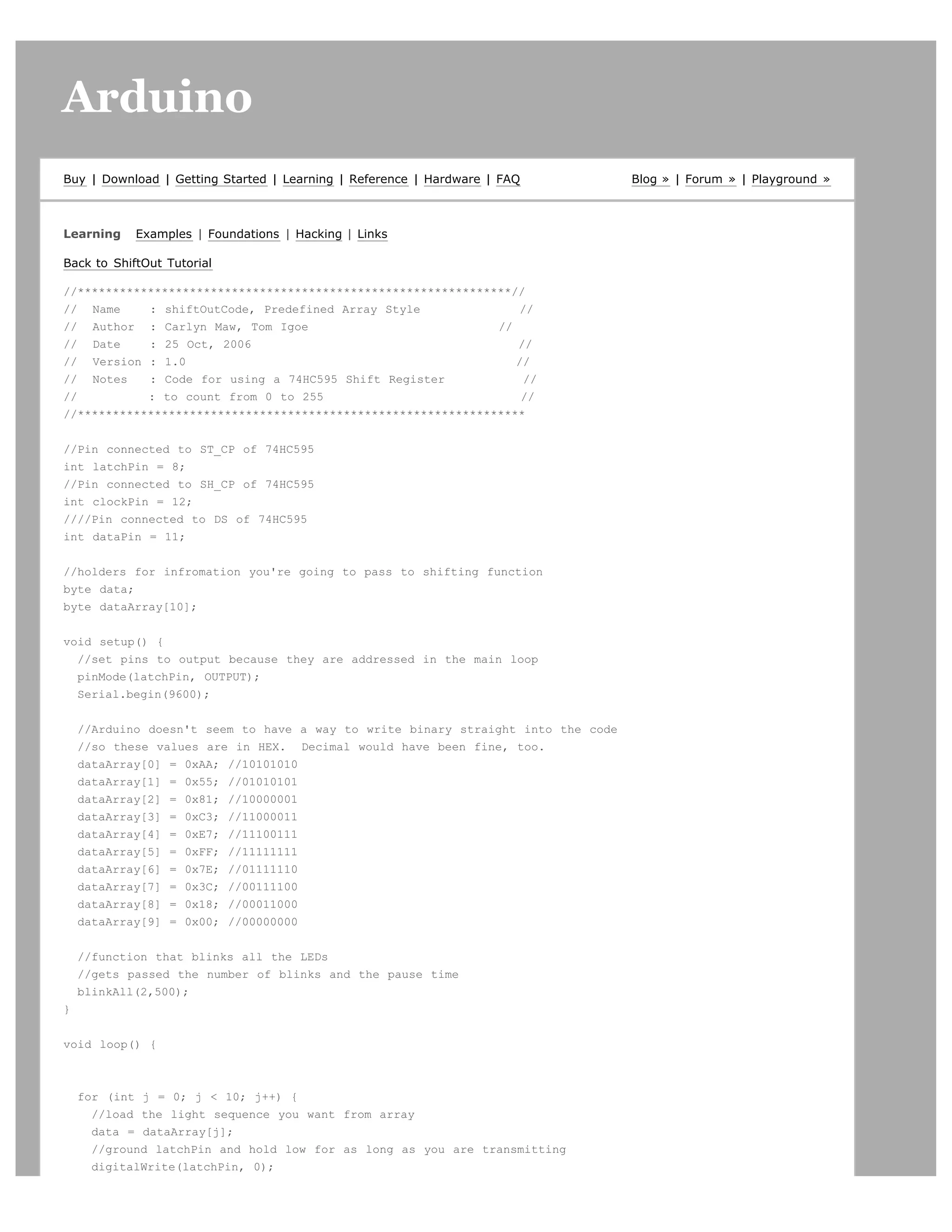 Arduino                                                                                                         search




Buy | Download | Getting Started | Learning | Reference | Hardware | FAQ          Blog » | Forum » | Playground »



Learning    Examples | Foundations | Hacking | Links

Back to ShiftOut Tutorial

//**************************************************************//
// Name     : shiftOutCode, Predefined Array Style                //
// Author : Carlyn Maw, Tom Igoe                              //
// Date     : 25 Oct, 2006                                       //
// Version : 1.0                                                 //
// Notes    : Code for using a 74HC595 Shift Register              //
//          : to count from 0 to 255                              //
//****************************************************************


//Pin connected to ST_CP of 74HC595
int latchPin = 8;
//Pin connected to SH_CP of 74HC595
int clockPin = 12;
////Pin connected to DS of 74HC595
int dataPin = 11;


//holders for infromation you're going to pass to shifting function
byte data;
byte dataArray[10];


void setup() {
  //set pins to output because they are addressed in the main loop
  pinMode(latchPin, OUTPUT);
  Serial.begin(9600);


    //Arduino doesn't seem to have a way to write binary straight into the code
    //so these values are in HEX. Decimal would have been fine, too.
    dataArray[0] = 0xAA; //10101010
    dataArray[1] = 0x55; //01010101
    dataArray[2] = 0x81; //10000001
    dataArray[3] = 0xC3; //11000011
    dataArray[4] = 0xE7; //11100111
    dataArray[5] = 0xFF; //11111111
    dataArray[6] = 0x7E; //01111110
    dataArray[7] = 0x3C; //00111100
    dataArray[8] = 0x18; //00011000
    dataArray[9] = 0x00; //00000000


    //function that blinks all the LEDs
    //gets passed the number of blinks and the pause time
    blinkAll(2,500);
}


void loop() {



    for (int j = 0; j  10; j++) {
      //load the light sequence you want from array
      data = dataArray[j];
      //ground latchPin and hold low for as long as you are transmitting
      digitalWrite(latchPin, 0);
 