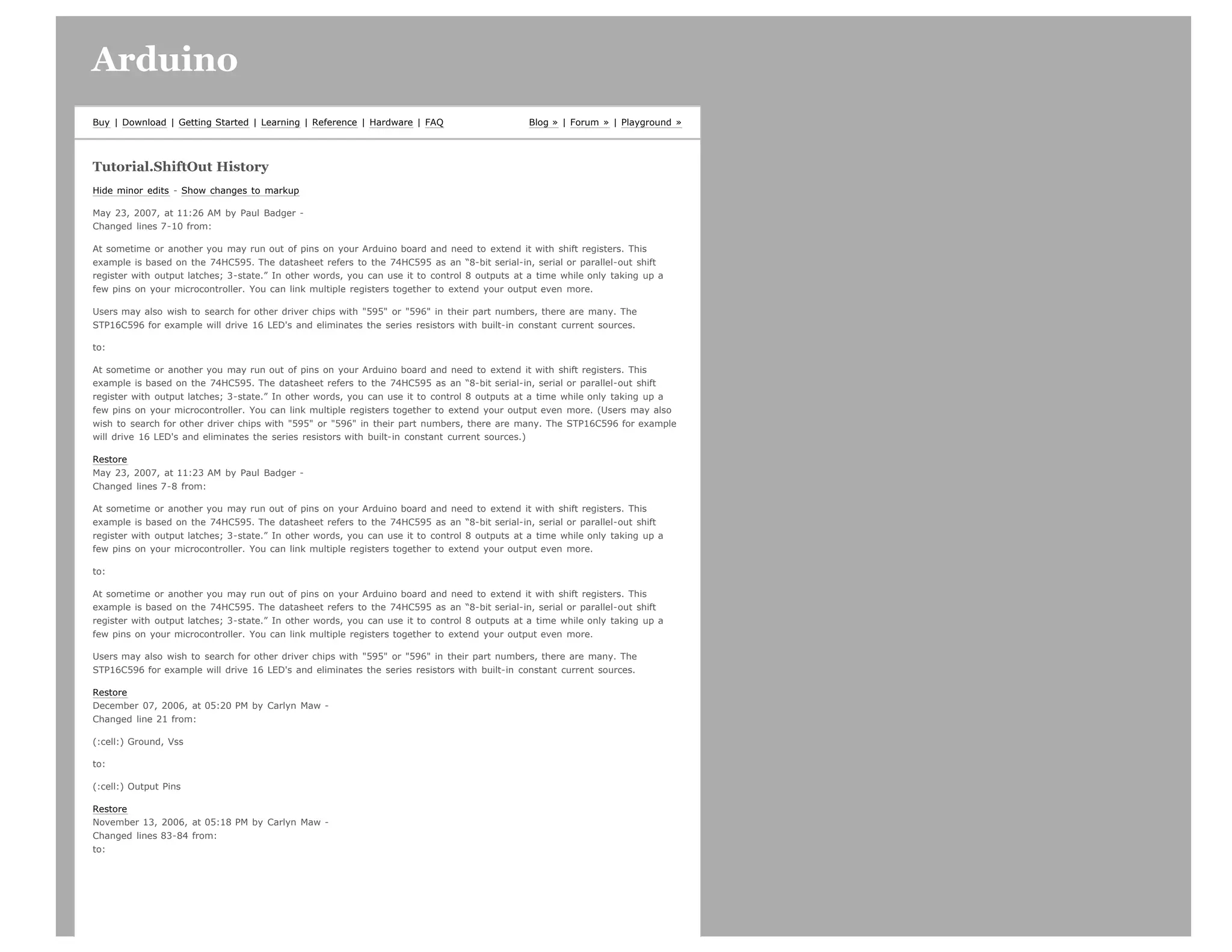 Arduino                                                                                                                        search




Buy | Download | Getting Started | Learning | Reference | Hardware | FAQ                      Blog » | Forum » | Playground »




Tutorial.ShiftOut History
Hide minor edits - Show changes to markup

May 23, 2007, at 11:26 AM by Paul Badger -
Changed lines 7-10 from:

At sometime or another you may run out of pins on your Arduino board and need to extend it with shift registers. This
example is based on the 74HC595. The datasheet refers to the 74HC595 as an “8-bit serial-in, serial or parallel-out shift
register with output latches; 3-state.” In other words, you can use it to control 8 outputs at a time while only taking up a
few pins on your microcontroller. You can link multiple registers together to extend your output even more.

Users may also wish to search for other driver chips with 595 or 596 in their part numbers, there are many. The
STP16C596 for example will drive 16 LED's and eliminates the series resistors with built-in constant current sources.

to:

At sometime or another you may run out of pins on your Arduino board and need to extend it with shift registers. This
example is based on the 74HC595. The datasheet refers to the 74HC595 as an “8-bit serial-in, serial or parallel-out shift
register with output latches; 3-state.” In other words, you can use it to control 8 outputs at a time while only taking up a
few pins on your microcontroller. You can link multiple registers together to extend your output even more. (Users may also
wish to search for other driver chips with 595 or 596 in their part numbers, there are many. The STP16C596 for example
will drive 16 LED's and eliminates the series resistors with built-in constant current sources.)

Restore
May 23, 2007, at 11:23 AM by Paul Badger -
Changed lines 7-8 from:

At sometime or another you may run out of pins on your Arduino board and need to extend it with shift registers. This
example is based on the 74HC595. The datasheet refers to the 74HC595 as an “8-bit serial-in, serial or parallel-out shift
register with output latches; 3-state.” In other words, you can use it to control 8 outputs at a time while only taking up a
few pins on your microcontroller. You can link multiple registers together to extend your output even more.

to:

At sometime or another you may run out of pins on your Arduino board and need to extend it with shift registers. This
example is based on the 74HC595. The datasheet refers to the 74HC595 as an “8-bit serial-in, serial or parallel-out shift
register with output latches; 3-state.” In other words, you can use it to control 8 outputs at a time while only taking up a
few pins on your microcontroller. You can link multiple registers together to extend your output even more.

Users may also wish to search for other driver chips with 595 or 596 in their part numbers, there are many. The
STP16C596 for example will drive 16 LED's and eliminates the series resistors with built-in constant current sources.

Restore
December 07, 2006, at 05:20 PM by Carlyn Maw -
Changed line 21 from:

(:cell:) Ground, Vss

to:

(:cell:) Output Pins

Restore
November 13, 2006, at 05:18 PM by Carlyn Maw -
Changed lines 83-84 from:
to:
 
