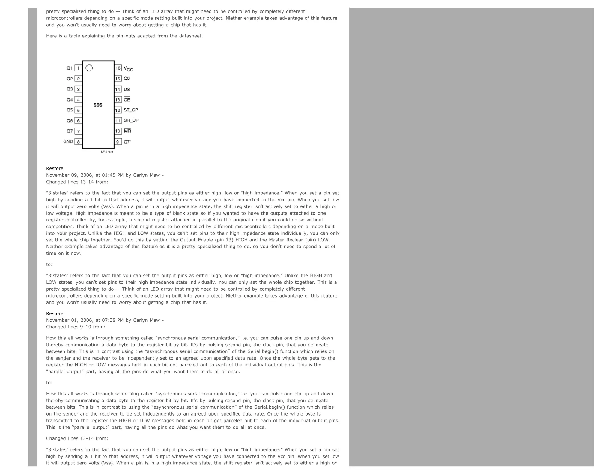 pretty specialized thing to do -- Think of an LED array that might need to be controlled by completely different
microcontrollers depending on a specific mode setting built into your project. Niether example takes advantage of this feature
and you won’t usually need to worry about getting a chip that has it.

Here is a table explaining the pin-outs adapted from the datasheet.




Restore
November 09, 2006, at 01:45 PM by Carlyn Maw -
Changed lines 13-14 from:

3 states refers to the fact that you can set the output pins as either high, low or “high impedance.” When you set a pin set
high by sending a 1 bit to that address, it will output whatever voltage you have connected to the Vcc pin. When you set low
it will output zero volts (Vss). When a pin is in a high impedance state, the shift register isn’t actively set to either a high or
low voltage. High impedance is meant to be a type of blank state so if you wanted to have the outputs attached to one
register controlled by, for example, a second register attached in parallel to the original circuit you could do so without
competition. Think of an LED array that might need to be controlled by different microcontrollers depending on a mode built
into your project. Unlike the HIGH and LOW states, you can’t set pins to their high impedance state individually, you can only
set the whole chip together. You’d do this by setting the Output-Enable (pin 13) HIGH and the Master-Reclear (pin) LOW.
Neither example takes advantage of this feature as it is a pretty specialized thing to do, so you don’t need to spend a lot of
time on it now.

to:

“3 states” refers to the fact that you can set the output pins as either high, low or “high impedance.” Unlike the HIGH and
LOW states, you can’t set pins to their high impedance state individually. You can only set the whole chip together. This is a
pretty specialized thing to do -- Think of an LED array that might need to be controlled by completely different
microcontrollers depending on a specific mode setting built into your project. Niether example takes advantage of this feature
and you won’t usually need to worry about getting a chip that has it.

Restore
November 01, 2006, at 07:38 PM by Carlyn Maw -
Changed lines 9-10 from:

How this all works is through something called “synchronous serial communication,” i.e. you can pulse one pin up and down
thereby communicating a data byte to the register bit by bit. It's by pulsing second pin, the clock pin, that you delineate
between bits. This is in contrast using the “asynchronous serial communication” of the Serial.begin() function which relies on
the sender and the receiver to be independently set to an agreed upon specified data rate. Once the whole byte gets to the
register the HIGH or LOW messages held in each bit get parceled out to each of the individual output pins. This is the
“parallel output” part, having all the pins do what you want them to do all at once.

to:

How this all works is through something called “synchronous serial communication,” i.e. you can pulse one pin up and down
thereby communicating a data byte to the register bit by bit. It's by pulsing second pin, the clock pin, that you delineate
between bits. This is in contrast to using the “asynchronous serial communication” of the Serial.begin() function which relies
on the sender and the receiver to be set independently to an agreed upon specified data rate. Once the whole byte is
transmitted to the register the HIGH or LOW messages held in each bit get parceled out to each of the individual output pins.
This is the “parallel output” part, having all the pins do what you want them to do all at once.

Changed lines 13-14 from:

3 states refers to the fact that you can set the output pins as either high, low or “high impedance.” When you set a pin set
high by sending a 1 bit to that address, it will output whatever voltage you have connected to the Vcc pin. When you set low
it will output zero volts (Vss). When a pin is in a high impedance state, the shift register isn’t actively set to either a high or
 