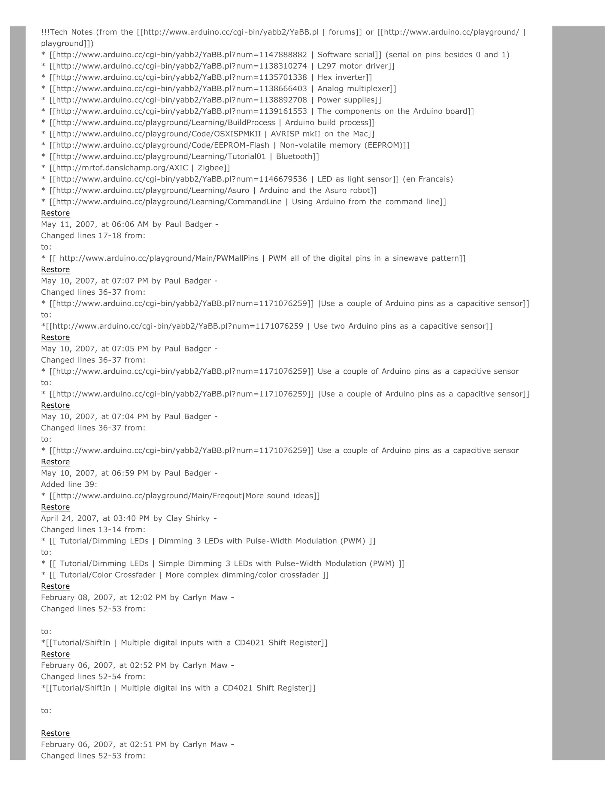 !!!Tech Notes (from the [[http://www.arduino.cc/cgi-bin/yabb2/YaBB.pl | forums]] or [[http://www.arduino.cc/playground/ |
playground]])
* [[http://www.arduino.cc/cgi-bin/yabb2/YaBB.pl?num=1147888882 | Software serial]] (serial on pins besides 0 and 1)
* [[http://www.arduino.cc/cgi-bin/yabb2/YaBB.pl?num=1138310274 | L297 motor driver]]
* [[http://www.arduino.cc/cgi-bin/yabb2/YaBB.pl?num=1135701338 | Hex inverter]]
* [[http://www.arduino.cc/cgi-bin/yabb2/YaBB.pl?num=1138666403 | Analog multiplexer]]
* [[http://www.arduino.cc/cgi-bin/yabb2/YaBB.pl?num=1138892708 | Power supplies]]
* [[http://www.arduino.cc/cgi-bin/yabb2/YaBB.pl?num=1139161553 | The components on the Arduino board]]
* [[http://www.arduino.cc/playground/Learning/BuildProcess | Arduino build process]]
* [[http://www.arduino.cc/playground/Code/OSXISPMKII | AVRISP mkII on the Mac]]
* [[http://www.arduino.cc/playground/Code/EEPROM-Flash | Non-volatile memory (EEPROM)]]
* [[http://www.arduino.cc/playground/Learning/Tutorial01 | Bluetooth]]
* [[http://mrtof.danslchamp.org/AXIC | Zigbee]]
* [[http://www.arduino.cc/cgi-bin/yabb2/YaBB.pl?num=1146679536 | LED as light sensor]] (en Francais)
* [[http://www.arduino.cc/playground/Learning/Asuro | Arduino and the Asuro robot]]
* [[http://www.arduino.cc/playground/Learning/CommandLine | Using Arduino from the command line]]
Restore
May 11, 2007, at 06:06 AM by Paul Badger -
Changed lines 17-18 from:
to:
* [[ http://www.arduino.cc/playground/Main/PWMallPins | PWM all of the digital pins in a sinewave pattern]]
Restore
May 10, 2007, at 07:07 PM by Paul Badger -
Changed lines 36-37 from:
* [[http://www.arduino.cc/cgi-bin/yabb2/YaBB.pl?num=1171076259]] |Use a couple of Arduino pins as a capacitive sensor]]
to:
*[[http://www.arduino.cc/cgi-bin/yabb2/YaBB.pl?num=1171076259 | Use two Arduino pins as a capacitive sensor]]
Restore
May 10, 2007, at 07:05 PM by Paul Badger -
Changed lines 36-37 from:
* [[http://www.arduino.cc/cgi-bin/yabb2/YaBB.pl?num=1171076259]] Use a couple of Arduino pins as a capacitive sensor
to:
* [[http://www.arduino.cc/cgi-bin/yabb2/YaBB.pl?num=1171076259]] |Use a couple of Arduino pins as a capacitive sensor]]
Restore
May 10, 2007, at 07:04 PM by Paul Badger -
Changed lines 36-37 from:
to:
* [[http://www.arduino.cc/cgi-bin/yabb2/YaBB.pl?num=1171076259]] Use a couple of Arduino pins as a capacitive sensor
Restore
May 10, 2007, at 06:59 PM by Paul Badger -
Added line 39:
* [[http://www.arduino.cc/playground/Main/Freqout|More sound ideas]]
Restore
April 24, 2007, at 03:40 PM by Clay Shirky -
Changed lines 13-14 from:
* [[ Tutorial/Dimming LEDs | Dimming 3 LEDs with Pulse-Width Modulation (PWM) ]]
to:
* [[ Tutorial/Dimming LEDs | Simple Dimming 3 LEDs with Pulse-Width Modulation (PWM) ]]
* [[ Tutorial/Color Crossfader | More complex dimming/color crossfader ]]
Restore
February 08, 2007, at 12:02 PM by Carlyn Maw -
Changed lines 52-53 from:


to:
*[[Tutorial/ShiftIn | Multiple digital inputs with a CD4021 Shift Register]]
Restore
February 06, 2007, at 02:52 PM by Carlyn Maw -
Changed lines 52-54 from:
*[[Tutorial/ShiftIn | Multiple digital ins with a CD4021 Shift Register]]


to:


Restore
February 06, 2007, at 02:51 PM by Carlyn Maw -
Changed lines 52-53 from:
 
