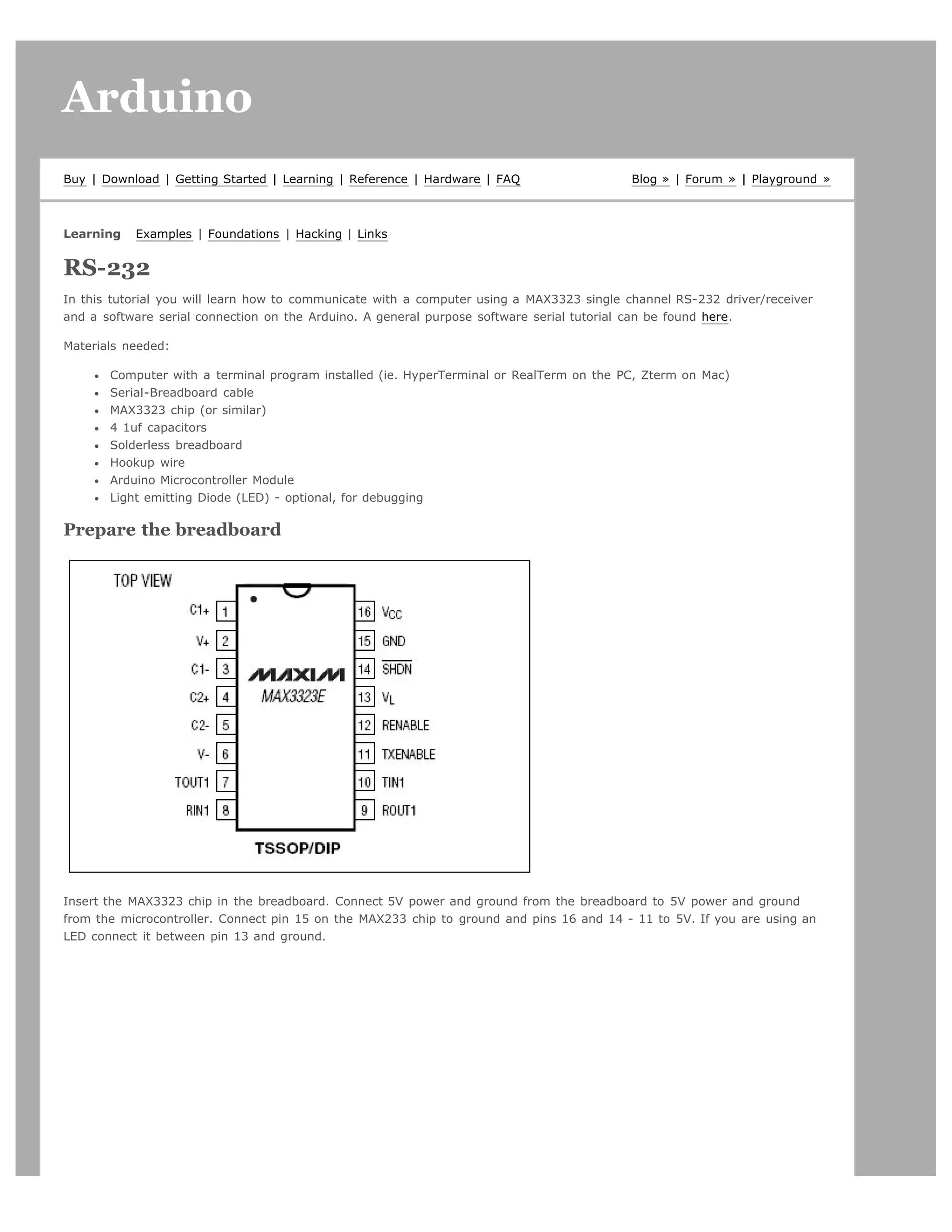 Arduino                                                                                                                    search




Buy | Download | Getting Started | Learning | Reference | Hardware | FAQ                  Blog » | Forum » | Playground »



Learning   Examples | Foundations | Hacking | Links


RS-232
In this tutorial you will learn how to communicate with a computer using a MAX3323 single channel RS-232 driver/receiver
and a software serial connection on the Arduino. A general purpose software serial tutorial can be found here.

Materials needed:

       Computer with a terminal program installed (ie. HyperTerminal or RealTerm on the PC, Zterm on Mac)
       Serial-Breadboard cable
       MAX3323 chip (or similar)
       4 1uf capacitors
       Solderless breadboard
       Hookup wire
       Arduino Microcontroller Module
       Light emitting Diode (LED) - optional, for debugging

Prepare the breadboard




Insert the MAX3323 chip in the breadboard. Connect 5V power and ground from the breadboard to 5V power and ground
from the microcontroller. Connect pin 15 on the MAX233 chip to ground and pins 16 and 14 - 11 to 5V. If you are using an
LED connect it between pin 13 and ground.
 