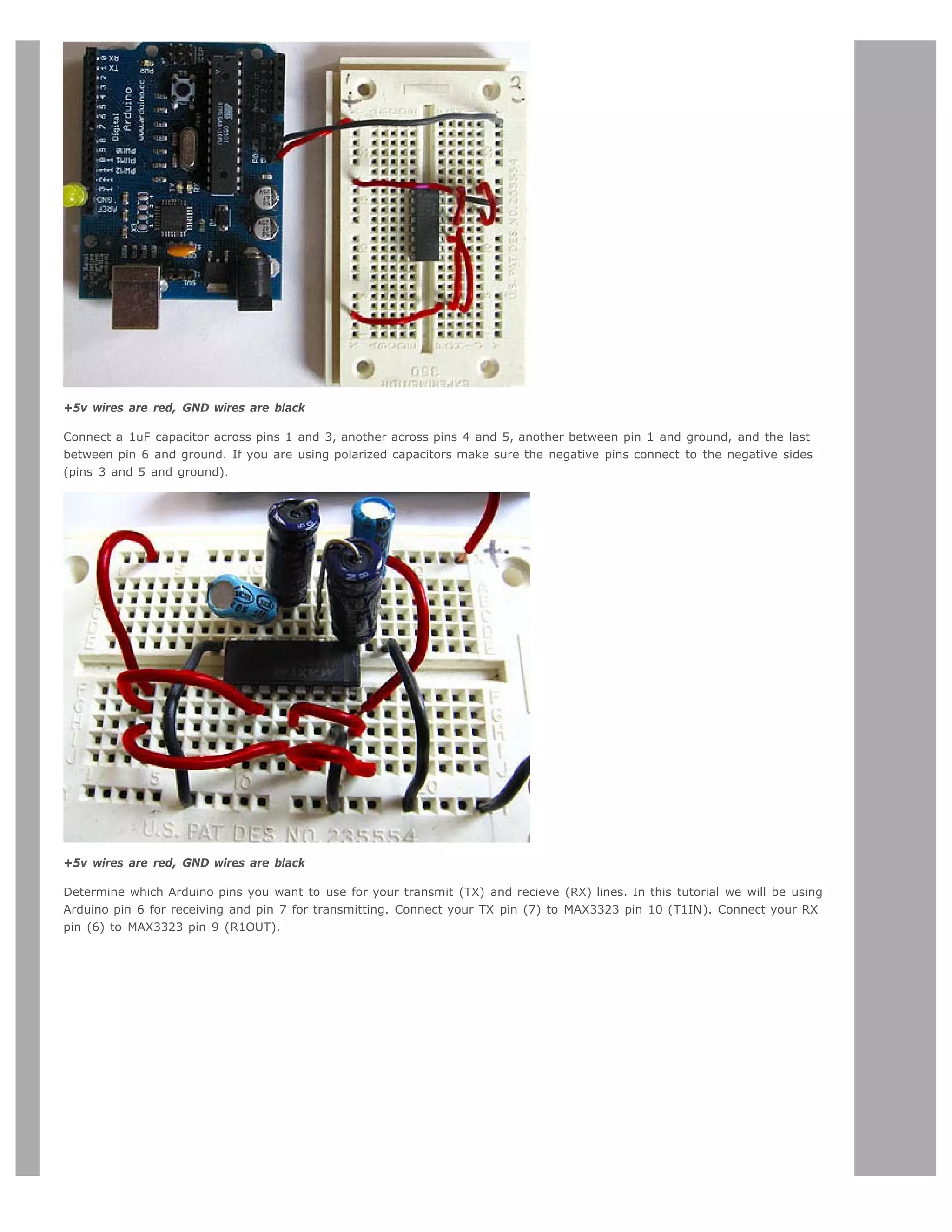 +5v wires are red, GND wires are black

Connect a 1uF capacitor across pins 1 and 3, another across pins 4 and 5, another between pin 1 and ground, and the last
between pin 6 and ground. If you are using polarized capacitors make sure the negative pins connect to the negative sides
(pins 3 and 5 and ground).




+5v wires are red, GND wires are black

Determine which Arduino pins you want to use for your transmit (TX) and recieve (RX) lines. In this tutorial we will be using
Arduino pin 6 for receiving and pin 7 for transmitting. Connect your TX pin (7) to MAX3323 pin 10 (T1IN). Connect your RX
pin (6) to MAX3323 pin 9 (R1OUT).
 