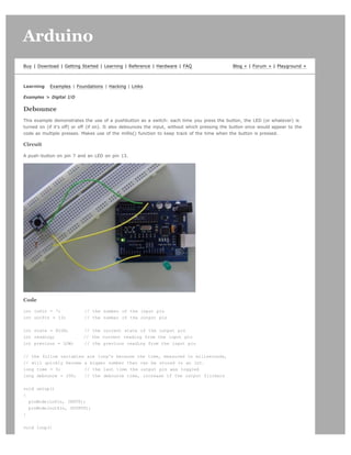 Arduino                                                                                                                           search




Buy | Download | Getting Started | Learning | Reference | Hardware | FAQ                       Blog » | Forum » | Playground »



Learning    Examples | Foundations | Hacking | Links

Examples > Digital I/O

Debounce
This example demonstrates the use of a pushbutton as a switch: each time you press the button, the LED (or whatever) is
turned on (if it's off) or off (if on). It also debounces the input, without which pressing the button once would appear to the
code as multiple presses. Makes use of the millis() function to keep track of the time when the button is pressed.

Circuit

A push-button on pin 7 and an LED on pin 13.




Code

int inPin = 7;             // the number of the input pin
int outPin = 13;           // the number of the output pin


int state = HIGH;          // the current state of the output pin
int reading;               // the current reading from the input pin
int previous = LOW;        // the previous reading from the input pin


// the follow variables are long's because the time, measured in miliseconds,
// will quickly become a bigger number than can be stored in an int.
long time = 0;         // the last time the output pin was toggled
long debounce = 200;   // the debounce time, increase if the output flickers


void setup()
{
  pinMode(inPin, INPUT);
  pinMode(outPin, OUTPUT);
}


void loop()
 