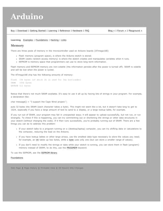 Arduino                                                                                                                        search




Buy | Download | Getting Started | Learning | Reference | Hardware | FAQ                      Blog » | Forum » | Playground »



Learning      Examples | Foundations | Hacking | Links

Memory
There are three pools of memory in the microcontroller used on Arduino boards (ATmega168):

       Flash memory (program space), is where the Arduino sketch is stored.
       SRAM (static random access memory) is where the sketch creates and manipulates variables when it runs.
       EEPROM is memory space that programmers can use to store long-term information.

Flash memory and EEPROM memory are non-volatile (the information persists after the power is turned off). SRAM is volatile
and will be lost when the power is cycled.

The ATmega168 chip has the following amounts of memory:

Flash 16k bytes (of which 2k is used for the bootloader)
SRAM   1024 bytes
EEPROM 512 bytes



Notice that there's not much SRAM available. It's easy to use it all up by having lots of strings in your program. For example,
a declaration like:

char message[] = I support the Cape Wind project.;

puts 32 bytes into SRAM (each character takes a byte). This might not seem like a lot, but it doesn't take long to get to
1024, especially if you have a large amount of text to send to a display, or a large lookup table, for example.

If you run out of SRAM, your program may fail in unexpected ways; it will appear to upload successfully, but not run, or run
strangely. To check if this is happening, you can try commenting out or shortening the strings or other data structures in
your sketch (without changing the code). If it then runs successfully, you're probably running out of SRAM. There are a few
things you can do to address this problem:

       If your sketch talks to a program running on a (desktop/laptop) computer, you can try shifting data or calculations to
       the computer, reducing the load on the Arduino.

       If you have lookup tables or other large arrays, use the smallest data type necessary to store the values you need;
       for example, an int takes up two bytes, while a byte uses only one (but can store a smaller range of values).

       If you don't need to modify the strings or data while your sketch is running, you can store them in flash (program)
       memory instead of SRAM; to do this, use the PROGMEM keyword.

To use the EEPROM, see the EEPROM library.

Foundations




Edit Page | Page History | Printable View | All Recent Site Changes
 