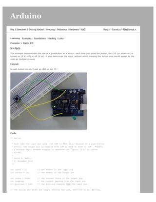 Arduino                                                                                                                           search




Buy | Download | Getting Started | Learning | Reference | Hardware | FAQ                       Blog » | Forum » | Playground »



Learning    Examples | Foundations | Hacking | Links

Examples  Digital I/O

Switch
This example demonstrates the use of a pushbutton as a switch: each time you press the button, the LED (or whatever) is
turned on (if it's off) or off (if on). It also debounces the input, without which pressing the button once would appear to the
code as multiple presses.

Circuit

A push-button on pin 2 and an LED on pin 13.




Code

/* switch
 *
 * Each time the input pin goes from LOW to HIGH (e.g. because of a push-button
 * press), the output pin is toggled from LOW to HIGH or HIGH to LOW. There's
 * a minimum delay between toggles to debounce the circuit (i.e. to ignore
 * noise).
 *
 * David A. Mellis
 * 21 November 2006
 */


int inPin = 2;             // the number of the input pin
int outPin = 13;           // the number of the output pin


int state = HIGH;          // the current state of the output pin
int reading;               // the current reading from the input pin
int previous = LOW;        // the previous reading from the input pin


// the follow variables are long's because the time, measured in miliseconds,
 