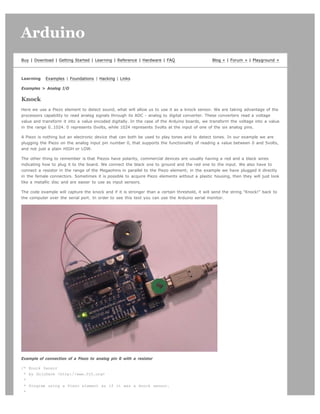 Arduino                                                                                                                            search




Buy | Download | Getting Started | Learning | Reference | Hardware | FAQ                       Blog » | Forum » | Playground »



Learning    Examples | Foundations | Hacking | Links

Examples > Analog I/O

Knock
Here we use a Piezo element to detect sound, what will allow us to use it as a knock sensor. We are taking advantage of the
processors capability to read analog signals through its ADC - analog to digital converter. These converters read a voltage
value and transform it into a value encoded digitally. In the case of the Arduino boards, we transform the voltage into a value
in the range 0..1024. 0 represents 0volts, while 1024 represents 5volts at the input of one of the six analog pins.

A Piezo is nothing but an electronic device that can both be used to play tones and to detect tones. In our example we are
plugging the Piezo on the analog input pin number 0, that supports the functionality of reading a value between 0 and 5volts,
and not just a plain HIGH or LOW.

The other thing to remember is that Piezos have polarity, commercial devices are usually having a red and a black wires
indicating how to plug it to the board. We connect the black one to ground and the red one to the input. We also have to
connect a resistor in the range of the Megaohms in parallel to the Piezo element; in the example we have plugged it directly
in the female connectors. Sometimes it is possible to acquire Piezo elements without a plastic housing, then they will just look
like a metallic disc and are easier to use as input sensors.

The code example will capture the knock and if it is stronger than a certain threshold, it will send the string "Knock!" back to
the computer over the serial port. In order to see this text you can use the Arduino serial monitor.




Example of connection of a Piezo to analog pin 0 with a resistor

/* Knock Sensor
 * by DojoDave <http://www.0j0.org>
 *
 * Program using a Piezo element as if it was a knock sensor.
 *
 