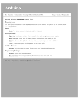 Arduino                                                                                                                          search




Buy | Download | Getting Started | Learning | Reference | Hardware | FAQ                           Blog » | Forum » | Playground »



Learning     Examples | Foundations | Hacking | Links

Foundations
This page contains explanations of some of the elements of the Arduino hardware and software and the concepts behind
them. Page Discussion

Basics

         Sketch: The various components of a sketch and how they work.

Microcontrollers

         Digital Pins: How the pins work and what it means for them to be configured as inputs or outputs.

         Analog Input Pins: Details about the analog-to-digital conversion and other uses of the pins.

         PWM: How the analogWrite() function simulates an analog output using pulse-width modulation.

         Memory: The various types of memory available on the Arduino board.

Arduino Firmware

         Bootloader: A small program pre-loaded on the Arduino board to allow uploading sketches.

Programming Technique

         Variables: How to define and use variables.

         Port Manipulation: Manipulating ports directly for faster manipulation of multiple pins




Edit Page | Page History | Printable View | All Recent Site Changes
 
