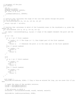 // Asignment of the pins
  void setup()
  {
    int i;
    beginSerial(9600);
    pinMode (ledVerde, OUTPUT);
    for (i=0; i 8; i++)
    {
      pinMode(ledPins[i], OUTPUT);
    }
  }

  // function that calculates the slope of the line that passes through the points
  // x1, y1 and x2, y2
  int calculateSlope(int x1, int y1, int x2, int y2)
  {
    return ((y1-y2) / (x1-x2));
  }

  // function that calculates in which of the 8 possible zones is the coordinate x y, given the
center cx, cy
  int calculateZone (int x, int y, int cx, int cy)
  {
    int alpha = calculateSlope(x,y, cx,cy); // slope of the segment betweent the point and the
center

      if (x  cx)
      {
        if (y  cy) // first cuadrant
        {
          if (alpha  1) // The slope is  1, thus higher part of the first quadrant
            return 0;
          else
            return 1;     // Otherwise the point is in the lower part of the first quadrant
        }
        else // second cuadrant
        {
          if (alpha  -1)
            return 2;
          else
            return 3;
        }
      }

      else
      {
        if (y  cy) // third cuadrant
        {
           if (alpha  1)
             return 4;
           else
             return 5;
        }
        else // fourth cuadrant
        {
           if (alpha  -1)
             return 6;
           else
             return 7;
        }
      }
  }

   void loop() {
     digitalWrite(ledVerde, HIGH); // flag to know we entered the loop, you can erase this if you
want

      // reads the value of the variable resistors
      coordX = analogRead(joyPin1);
      coordY = analogRead(joyPin2);

      // We calculate in which x
      actualZone = calculateZone(coordX, coordY, centerX, centerY);

      digitalWrite (ledPins[actualZone], HIGH);
 