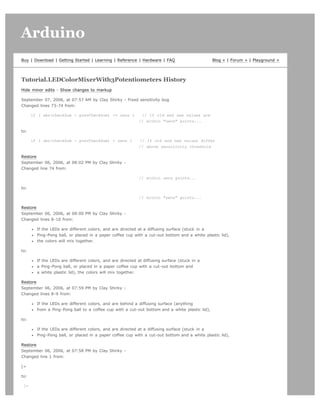 Arduino                                                                                                                       search




Buy | Download | Getting Started | Learning | Reference | Hardware | FAQ                        Blog » | Forum » | Playground »




Tutorial.LEDColorMixerWith3Potentiometers History
Hide minor edits - Show changes to markup

September 07, 2006, at 07:57 AM by Clay Shirky - Fixed sensitivity bug
Changed lines 73-74 from:

      if ( abs(checkSum - prevCheckSum) = sens )           // If old and new values are
                                                           // within sens points...

to:

      if ( abs(checkSum - prevCheckSum)  sens )           // If old and new values differ
                                                           // above sensitivity threshold

Restore
September 06, 2006, at 08:02 PM by Clay Shirky -
Changed line 74 from:

                                                           // within sens points...

to:

                                                           // within sens points...

Restore
September 06, 2006, at 08:00 PM by Clay Shirky -
Changed lines 8-10 from:

        If the LEDs are different colors, and are directed at a diffusing surface (stuck in a
        Ping-Pong ball, or placed in a paper coffee cup with a cut-out bottom and a white plastic lid),
        the colors will mix together.

to:

        If the LEDs are different colors, and are directed at diffusing surface (stuck in a
        a Ping-Pong ball, or placed in a paper coffee cup with a cut-out bottom and
        a white plastic lid), the colors will mix together.

Restore
September 06, 2006, at 07:59 PM by Clay Shirky -
Changed lines 8-9 from:

        If the LEDs are different colors, and are behind a diffusing surface (anything
        from a Ping-Pong ball to a coffee cup with a cut-out bottom and a white plastic lid),

to:

        If the LEDs are different colors, and are directed at a diffusing surface (stuck in a
        Ping-Pong ball, or placed in a paper coffee cup with a cut-out bottom and a white plastic lid),

Restore
September 06, 2006, at 07:58 PM by Clay Shirky -
Changed line 1 from:

[=

to:

 [=
 