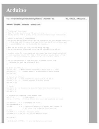 Arduino                                                                                                      search




Buy | Download | Getting Started | Learning | Reference | Hardware | FAQ       Blog » | Forum » | Playground »



Learning    Examples | Foundations | Hacking | Links


/*
* "Coffee-cup" Color Mixer:
* Code for mixing and reporting PWM-mediated color
* Assumes Arduino 0004 or higher, as it uses Serial.begin()-style communication
*
* Control 3 LEDs with 3 potentiometers
* If the LEDs are different colors, and are directed at diffusing surface (stuck in a
*   a Ping-Pong ball, or placed in a paper coffee cup with a cut-out bottom and
*   a white plastic lid), the colors will mix together.
*
* When you mix a color you like, stop adjusting the pots.
* The mix values that create that color will be reported via serial out.
*
* Standard colors for light mixing are Red, Green, and Blue, though you can mix
*   with any three colors; Red + Blue + White would let you mix shades of red,
*   blue, and purple (though no yellow, orange, green, or blue-green.)
*
* Put 220 Ohm resistors in line with pots, to prevent circuit from
*   grounding out when the pots are at zero
*/


// Analog   pin settings
int aIn =   0;    // Potentiometers connected to analog pins 0, 1, and 2
int bIn =   1;    //   (Connect power to 5V and ground to analog ground)
int cIn =   2;


// Digital   pin settings
int aOut =   9;   // LEDs connected to digital pins 9, 10 and 11
int bOut =   10; //    (Connect cathodes to digital ground)
int cOut =   11;


// Values
int aVal = 0;      // Variables to store the input from the potentiometers
int bVal = 0;
int cVal = 0;


// Variables for comparing values between loops
int i = 0;            // Loop counter
int wait = (1000);    // Delay between most recent pot adjustment and output


int checkSum     = 0; // Aggregate pot values
int prevCheckSum = 0;
int sens         = 3; // Sensitivity theshold, to prevent small changes in
                      // pot values from triggering false reporting
// FLAGS
int PRINT = 1; // Set to 1 to output values
int DEBUG = 1; // Set to 1 to turn on debugging output


void setup()
{
  pinMode(aOut, OUTPUT);      // sets the digital pins as output
 