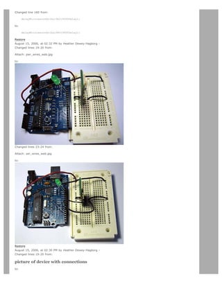 Changed line 160 from:

      delayMicroseconds(halfbit9600Delay);

to:

      delayMicroseconds(halfBit9600Delay);

Restore
August 15, 2006, at 02:32 PM by Heather Dewey-Hagborg -
Changed lines 19-20 from:

Attach: pwr_wires_web.jpg

to:




Changed lines 23-24 from:

Attach: ser_wires_web.jpg

to:




Restore
August 15, 2006, at 02:30 PM by Heather Dewey-Hagborg -
Changed lines 19-20 from:

picture of device with connections
to:
 