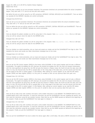 August 30, 2006, at 11:05 AM by Heather Dewey-Hagborg -
Added lines 78-81:

The first step is setting up our pre-processor directives. Pre-processor directives are processed before the actual compilation
begins. They start with a # and do not end with semi-colons.

We define the pins we will be using for our SPI connection, DATAOUT, DATAIN, SPICLOCK and SLAVESELECT. Then we define
our opcodes for the EEPROM. Opcodes are control commands:

Changed lines 96-99 from:

Here we set up our pre-processor directives. Pre-processor directives are processed before the actual compilation begins.
They start with a # and do not end with semi-colons.

First we define the pins we will be using for our SPI connection, DATAOUT, DATAIN, SPICLOCK and SLAVESELECT. Then we
define our opcodes for the EEPROM. Opcodes are control commands.

to:

Here we allocate the global variables we will be using later in the program. Note char buffer [128];. this is a 128 byte
array we will be using to store the data for the EEPROM write:

Changed lines 106-107 from:

Here we allocate the global variables we will be using later in the program. Note char buffer [128];. this is a 128 byte
array we will be using to store the data for the EEPROM write.

to:

First we initialize our serial connection, set our input and output pin modes and set the SLAVESELECT line high to start. This
deselects the device and avoids any false transmission messages due to line noise:

Changed lines 119-120 from:

First we initialize our serial connection, set our input and output pin modes and set the SLAVESELECT line high to start. This
deselects the device and avoids any false transmission messages due to line noise.

to:

Now we set the SPI Control register (SPCR) to the binary value 01010000. In the control register each bit sets a different
functionality. The eighth bit disables the SPI interrupt, the seventh bit enables the SPI, the sixth bit chooses transmission
with the most significant bit going first, the fifth bit puts the Arduino in Master mode, the fourth bit sets the data clock idle
when it is low, the third bit sets the SPI to sample data on the rising edge of the data clock, and the second and first bits
set the speed of the SPI to system speed / 4 (the fastest). After setting our control register up we read the SPI status
register (SPSR) and data register (SPDR) in to the junk clr variable to clear out any spurious data from past runs:

Changed lines 131-133 from:

Now we set the SPI Control register (SPCR) to the binary value 01010000. In the control register each bit sets a different
functionality. The eighth bit disables the SPI interrupt, the seventh bit enables the SPI, the sixth bit chooses transmission
with the most significant bit going first, the fifth bit puts the Arduino in Master mode, the fourth bit sets the data clock idle
when it is low, the third bit sets the SPI to sample data on the rising edge of the data clock, and the second and first bits
set the speed of the SPI to system speed / 4 (the fastest). After setting our control register up we read the SPI status
register (SPSR) and data register (SPDR) in to the junk clr variabl to clear out any spurious data from past runs.

to:

Here we fill our data array with numbers and send a write enable instruction to the EEPROM. The EEPROM MUST be write
enabled before every write instruction. To send the instruction we pull the SLAVESELECT line low, enabling the device, and
then send the instruction using the spi_transfer function. Note that we use the WREN opcode we defined at the beginning of
the program. Finally we pull the SLAVESELECT line high again to release it:

Changed lines 141-142 from:

Here we fill our data array with numbers and send a write enable instruction to the EEPROM. The EEPROM MUST be write
enabled before every write instruction. To send the instruction we pull the SLAVESELECT line low, enabling the device, and
then send the instruction using the spi_transfer function. Note that we use the WREN opcode we defined at the beginning of
the program. Finally we pull the SLAVESELECT line high again to release it.

to:

Now we pull the SLAVESELECT line low to select the device again after a brief delay. We send a WRITE instruction to tell the
 