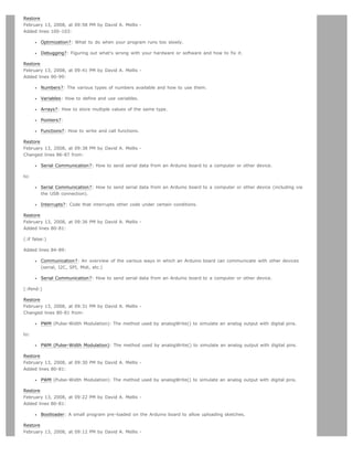 Restore
February 13, 2008, at 09:58 PM by David A. Mellis -
Added lines 100-103:

         Optimization?: What to do when your program runs too slowly.

         Debugging?: Figuring out what's wrong with your hardware or software and how to fix it.

Restore
February 13, 2008, at 09:41 PM by David A. Mellis -
Added lines 90-99:

         Numbers?: The various types of numbers available and how to use them.

         Variables: How to define and use variables.

         Arrays?: How to store multiple values of the same type.

         Pointers?:

         Functions?: How to write and call functions.

Restore
February 13, 2008, at 09:38 PM by David A. Mellis -
Changed lines 86-87 from:

         Serial Communication?: How to send serial data from an Arduino board to a computer or other device.

to:

         Serial Communication?: How to send serial data from an Arduino board to a computer or other device (including via
         the USB connection).

         Interrupts?: Code that interrupts other code under certain conditions.

Restore
February 13, 2008, at 09:36 PM by David A. Mellis -
Added lines 80-81:

(:if false:)

Added lines 84-89:

         Communication?: An overview of the various ways in which an Arduino board can communicate with other devices
         (serial, I2C, SPI, Midi, etc.)

         Serial Communication?: How to send serial data from an Arduino board to a computer or other device.

(:ifend:)

Restore
February 13, 2008, at 09:31 PM by David A. Mellis -
Changed lines 80-81 from:

         PWM (Pulse-Width Modulation): The method used by analogWrite() to simulate an analog output with digital pins.

to:

         PWM (Pulse-Width Modulation): The method used by analogWrite() to simulate an analog output with digital pins.

Restore
February 13, 2008, at 09:30 PM by David A. Mellis -
Added lines 80-81:

         PWM (Pulse-Width Modulation): The method used by analogWrite() to simulate an analog output with digital pins.

Restore
February 13, 2008, at 09:22 PM by David A. Mellis -
Added lines 80-81:

         Bootloader: A small program pre-loaded on the Arduino board to allow uploading sketches.

Restore
February 13, 2008, at 09:12 PM by David A. Mellis -
 