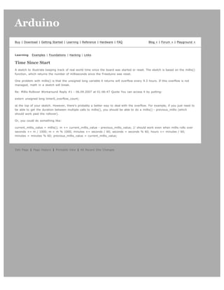 Arduino                                                                                                                          search




Buy | Download | Getting Started | Learning | Reference | Hardware | FAQ                        Blog » | Forum » | Playground »



Learning    Examples | Foundations | Hacking | Links

Time Since Start
A sketch to illustrate keeping track of real world time since the board was started or reset. The sketch is based on the millis()
function, which returns the number of milliseconds since the Freeduino was reset.

One problem with millis() is that the unsigned long variable it returns will overflow every 9.3 hours. If this overflow is not
managed, math in a sketch will break.

Re: Millis Rollover Workaround Reply #1 - 06.09.2007 at 01:06:47 Quote You can access it by putting:

extern unsigned long timer0_overflow_count;

at the top of your sketch. However, there's probably a better way to deal with the overflow. For example, if you just need to
be able to get the duration between multiple calls to millis(), you should be able to do a millis() - previous_millis (which
should work past the rollover).

Or, you could do something like:

current_millis_value = millis(); m += current_millis_value - previous_millis_value; // should work even when millis rolls over
seconds += m / 1000; m = m % 1000; minutes += seconds / 60; seconds = seconds % 60; hours += minutes / 60;
minutes = minutes % 60; previous_millis_value = current_millis_value;




Edit Page | Page History | Printable View | All Recent Site Changes
 
