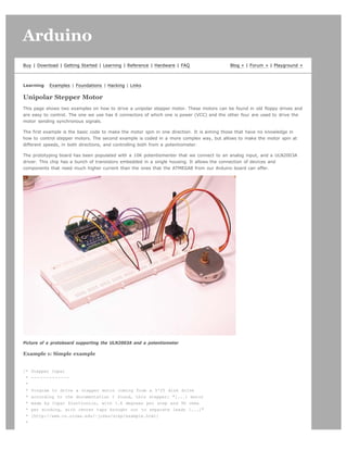 Arduino                                                                                                                     search




Buy | Download | Getting Started | Learning | Reference | Hardware | FAQ                   Blog » | Forum » | Playground »



Learning   Examples | Foundations | Hacking | Links

Unipolar Stepper Motor
This page shows two examples on how to drive a unipolar stepper motor. These motors can be found in old floppy drives and
are easy to control. The one we use has 6 connectors of which one is power (VCC) and the other four are used to drive the
motor sending synchronous signals.

The first example is the basic code to make the motor spin in one direction. It is aiming those that have no knowledge in
how to control stepper motors. The second example is coded in a more complex way, but allows to make the motor spin at
different speeds, in both directions, and controlling both from a potentiometer.

The prototyping board has been populated with a 10K potentiomenter that we connect to an analog input, and a ULN2003A
driver. This chip has a bunch of transistors embedded in a single housing. It allows the connection of devices and
components that need much higher current than the ones that the ATMEGA8 from our Arduino board can offer.




Picture of a protoboard supporting the ULN2003A and a potentiometer

Example 1: Simple example


/*   Stepper Copal
 *   -------------
 *
 *   Program to drive a stepper motor coming from a 5'25 disk drive
 *   according to the documentation I found, this stepper: "[...] motor
 *   made by Copal Electronics, with 1.8 degrees per step and 96 ohms
 *   per winding, with center taps brought out to separate leads [...]"
 *   [http://www.cs.uiowa.edu/~jones/step/example.html]
 *
 