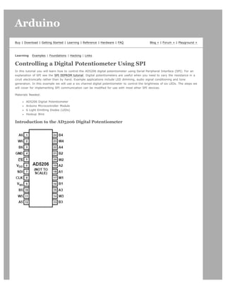Arduino                                                                                                                       search




Buy | Download | Getting Started | Learning | Reference | Hardware | FAQ                      Blog » | Forum » | Playground »



Learning   Examples | Foundations | Hacking | Links


Controlling a Digital Potentiometer Using SPI
In this tutorial you will learn how to control the AD5206 digital potentiometer using Serial Peripheral Interface (SPI). For an
explanation of SPI see the SPI EEPROM tutorial. Digital potentiometers are useful when you need to vary the resistance in a
ciruit electronically rather than by hand. Example applications include LED dimming, audio signal conditioning and tone
generation. In this example we will use a six channel digital potentiometer to control the brightness of six LEDs. The steps we
will cover for implementing SPI communication can be modified for use with most other SPI devices.

Materials Needed:

       AD5206 Digital Potentiometer
       Arduino Microcontroller Module
       6 Light Emitting Diodes (LEDs)
       Hookup Wire

Introduction to the AD5206 Digital Potentiometer
 