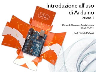Introduzione all'uso
di Arduino
lezione 1
Corso di Alternanza Scuola Lavoro
a.s. 2010-2011
Prof. Michele Maffucci
 