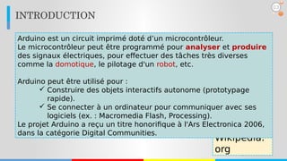 INTRODUCTION
03
Wikipedia.
org
Arduino est un circuit imprimé doté d’un microcontrôleur.
Le microcontrôleur peut être programmé pour analyser et produire
des signaux électriques, pour effectuer des tâches très diverses
comme la domotique, le pilotage d'un robot, etc.
Arduino peut être utilisé pour :
 Construire des objets interactifs autonome (prototypage
rapide).
 Se connecter à un ordinateur pour communiquer avec ses
logiciels (ex. : Macromedia Flash, Processing).
Le projet Arduino a reçu un titre honorifique à l'Ars Electronica 2006,
dans la catégorie Digital Communities.
 