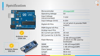 Spécification
05
Microcontroller ATmega328P
Operating Voltage 5V
Input Voltage
(recommended)
7-12V
Input Voltage (limit) 6-20V
Digital I/O Pins
14 (of which 6 provide PWM
output)
PWM Digital I/O Pins 6
Analog Input Pins 6
DC Current per I/O Pin 20 mA
DC Current for 3.3V Pin 50 mA
Flash Memory
32 KB (ATmega328P)
of which 0.5 KB used by
bootloader
SRAM 2 KB (ATmega328P)
EEPROM 1 KB (ATmega328P)
Clock Speed 16 MHz
Length 68.6 mm
Width 53.4 mm
Arduino Uno
2500 DA
Arduino Nano
950 DA
 