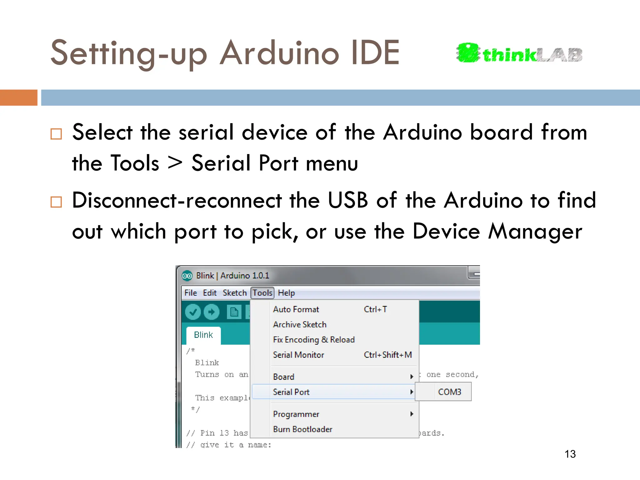 Setting-up Arduino IDE  Select the serial device of the Arduino board from the Tools > Serial Port menu  Disconnect-reconnect the USB of the Arduino to find out which port to pick, or use the Device Manager 13 
