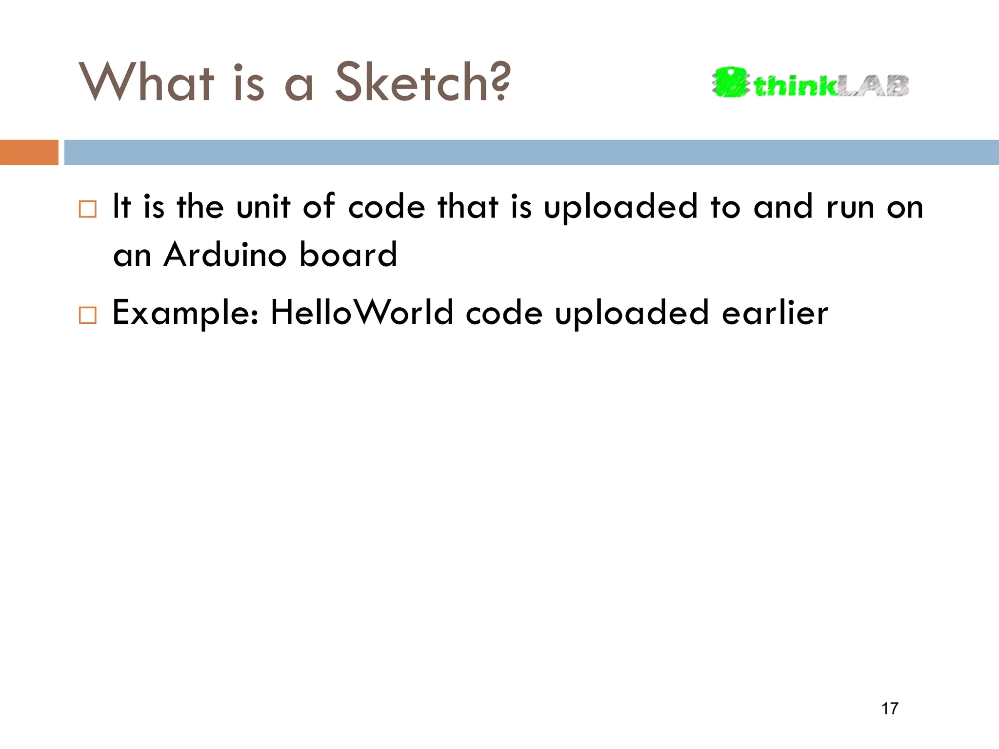 What is a Sketch?  It is the unit of code that is uploaded to and run on an Arduino board  Example: HelloWorld code uploaded earlier 17 
