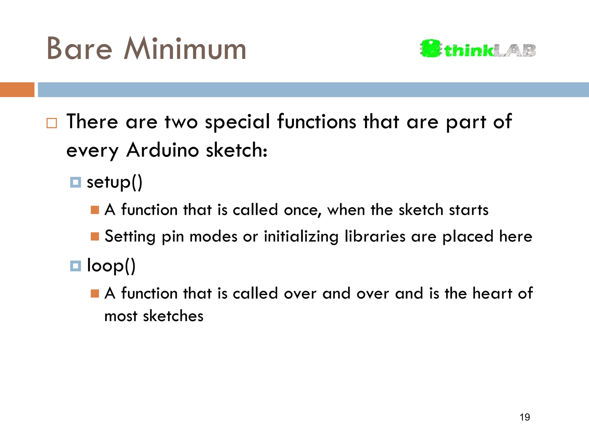 Bare Minimum  There are two special functions that are part of every Arduino sketch:  setup()  A function that is called once, when the sketch starts  Setting pin modes or initializing libraries are placed here  loop()  A function that is called over and over and is the heart of most sketches 19 