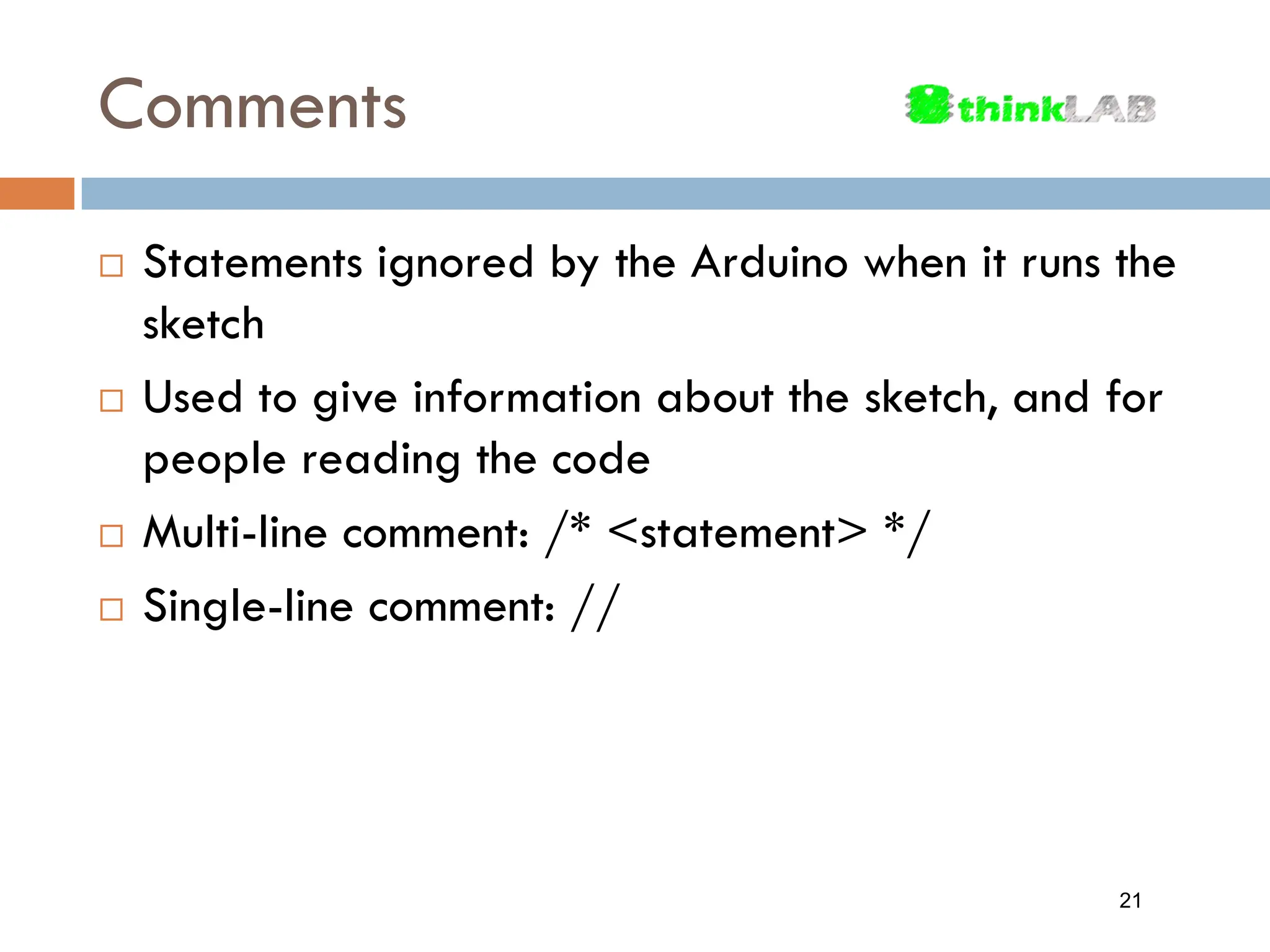 Comments  Statements ignored by the Arduino when it runs the sketch  Used to give information about the sketch, and for people reading the code  Multi-line comment: /* <statement> */  Single-line comment: // 21 