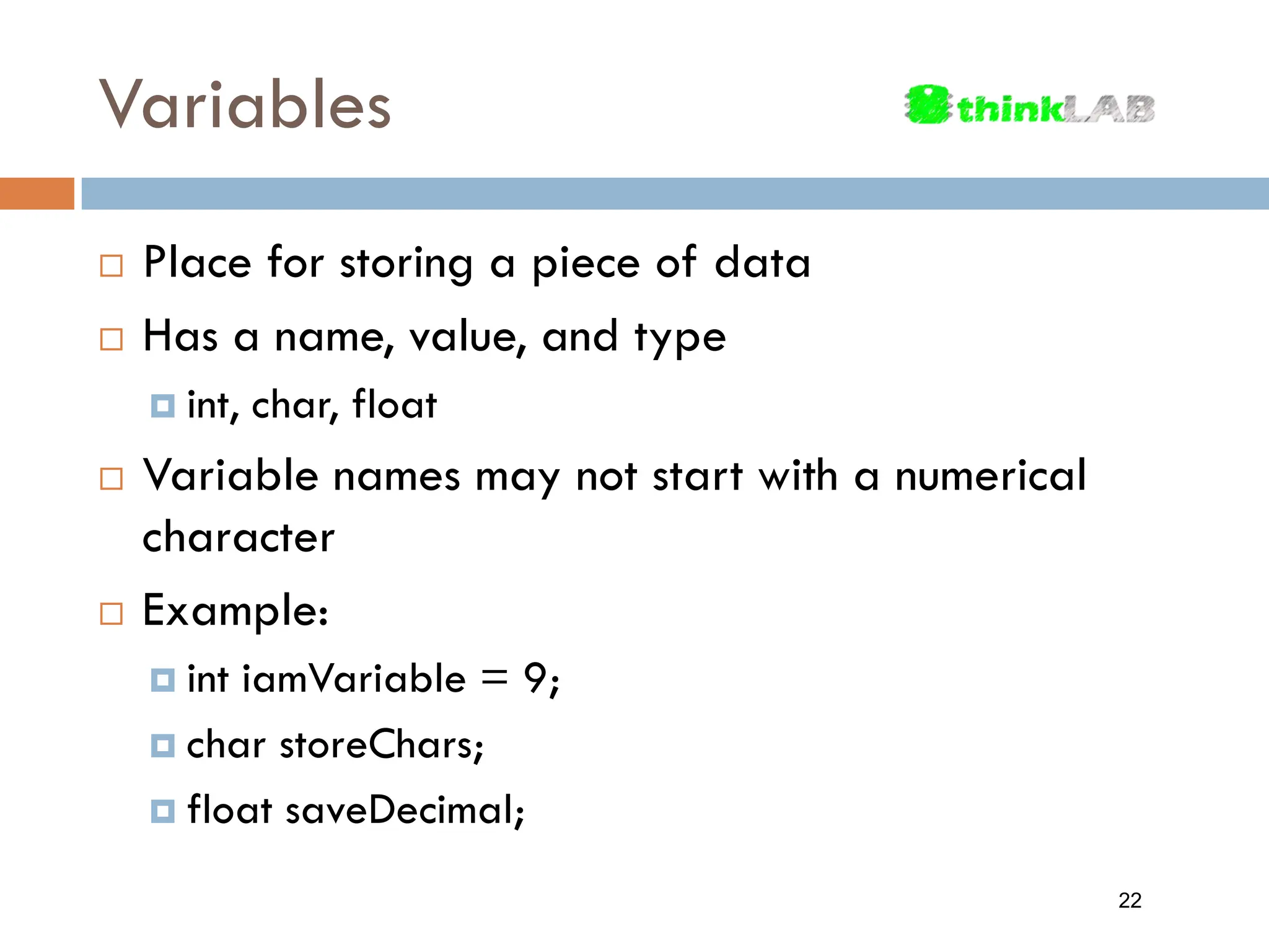 Variables  Place for storing a piece of data  Has a name, value, and type  int, char, float  Variable names may not start with a numerical character  Example:  int iamVariable = 9;  char storeChars;  float saveDecimal; 22 
