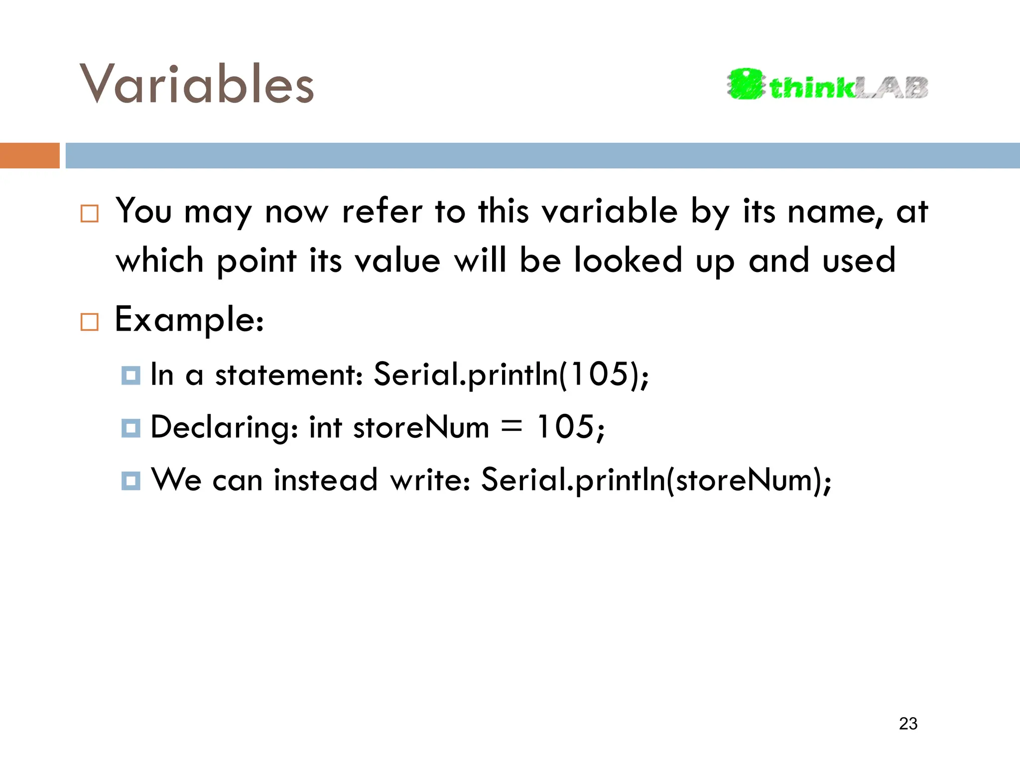Variables  You may now refer to this variable by its name, at which point its value will be looked up and used  Example:  In a statement: Serial.println(105);  Declaring: int storeNum = 105;  We can instead write: Serial.println(storeNum); 23 