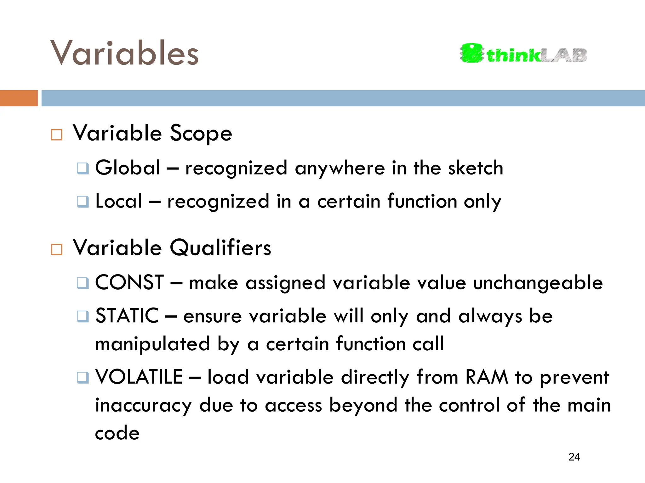 Variables  Variable Scope  Global – recognized anywhere in the sketch  Local – recognized in a certain function only  Variable Qualifiers  CONST – make assigned variable value unchangeable  STATIC – ensure variable will only and always be manipulated by a certain function call  VOLATILE – load variable directly from RAM to prevent inaccuracy due to access beyond the control of the main code 24 