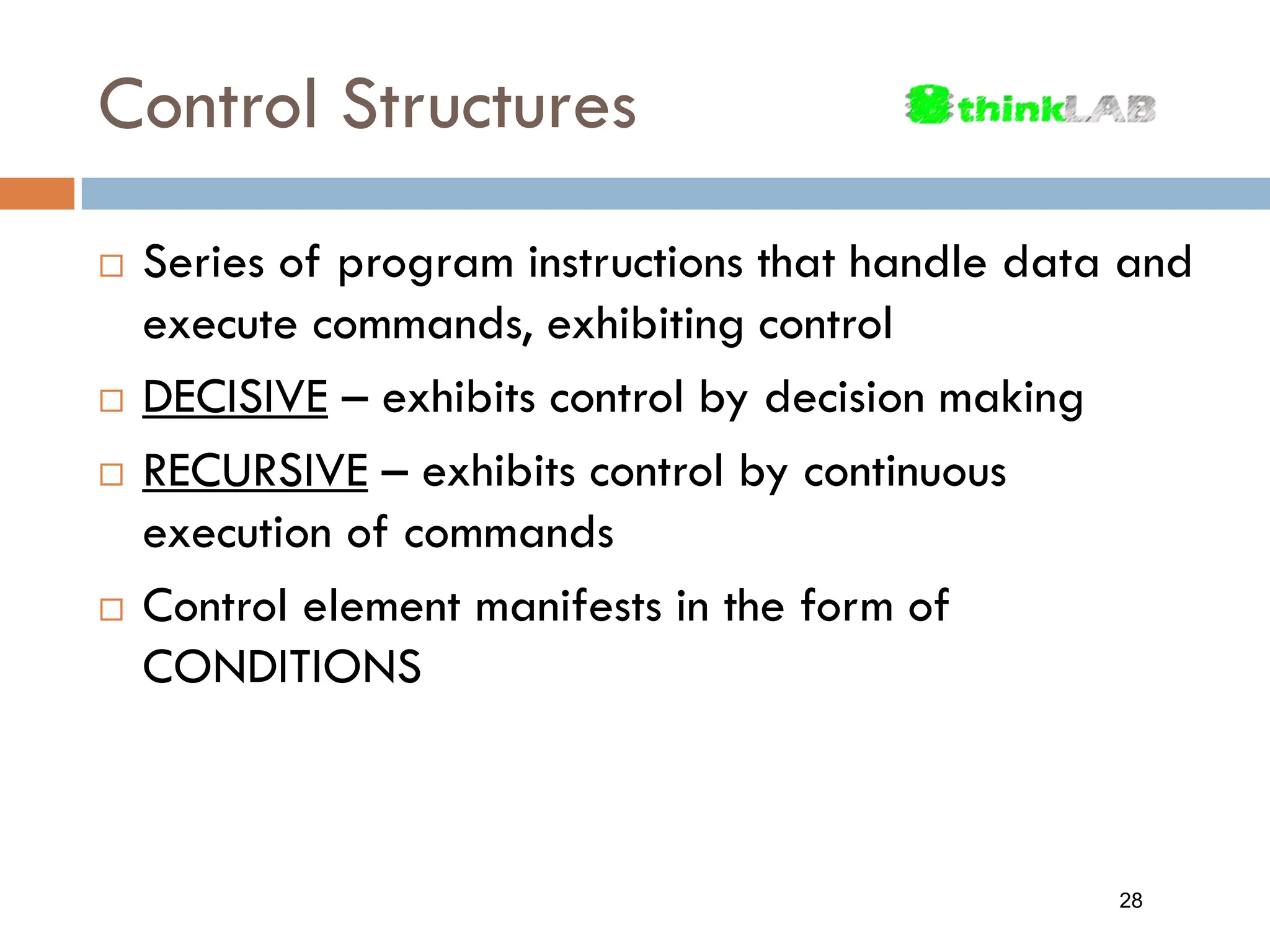 Control Structures  Series of program instructions that handle data and execute commands, exhibiting control  DECISIVE – exhibits control by decision making  RECURSIVE – exhibits control by continuous execution of commands  Control element manifests in the form of CONDITIONS 28 