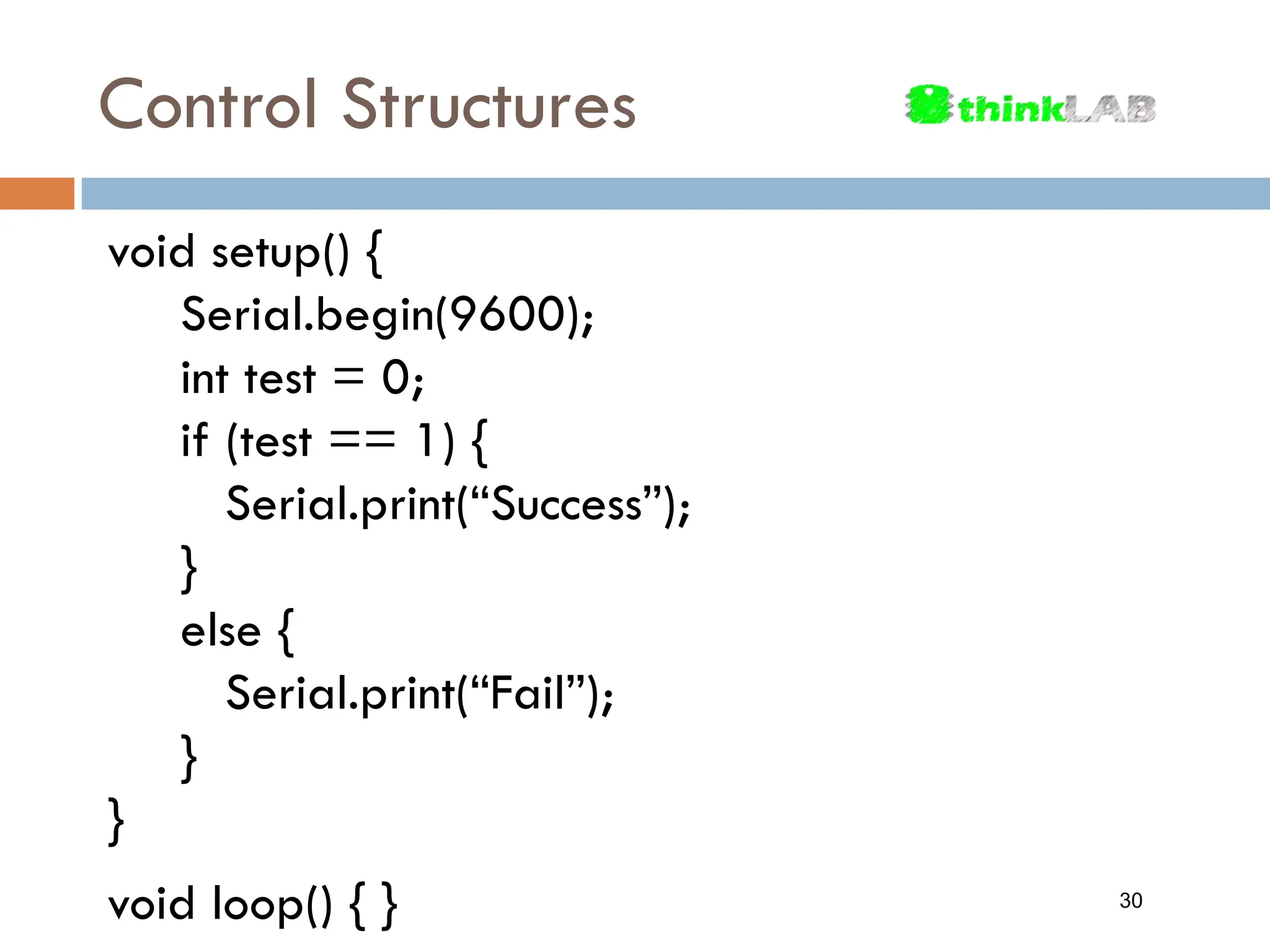 Control Structures void setup() { Serial.begin(9600); int test = 0; if (test == 1) { Serial.print(“Success”); } else { Serial.print(“Fail”); } } void loop() { } 30 