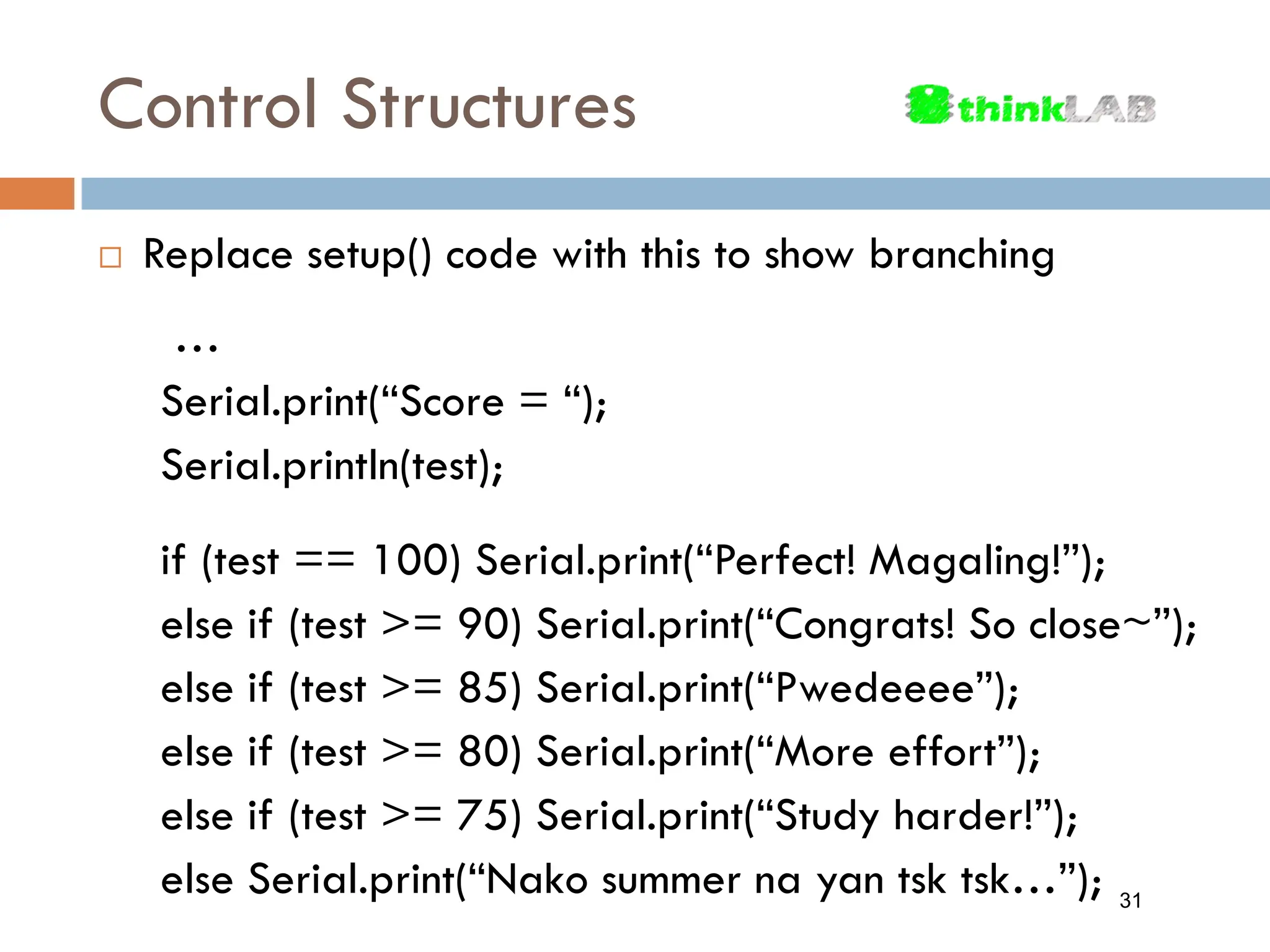 Control Structures  Replace setup() code with this to show branching … Serial.print(“Score = “); Serial.println(test); if (test == 100) Serial.print(“Perfect! Magaling!”); else if (test >= 90) Serial.print(“Congrats! So close~”); else if (test >= 85) Serial.print(“Pwedeeee”); else if (test >= 80) Serial.print(“More effort”); else if (test >= 75) Serial.print(“Study harder!”); else Serial.print(“Nako summer na yan tsk tsk…”); 31 
