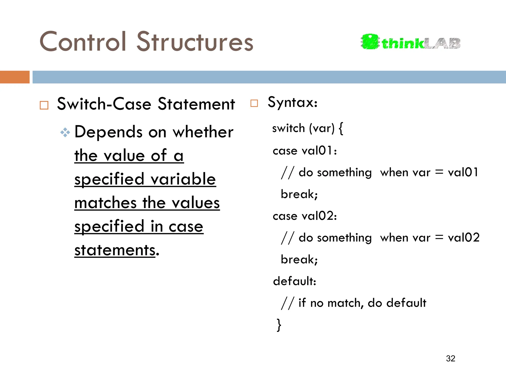 Control Structures  Syntax: switch (var) { case val01: // do something when var = val01 break; case val02: // do something when var = val02 break; default: // if no match, do default }  Switch-Case Statement  Depends on whether the value of a specified variable matches the values specified in case statements. 32 