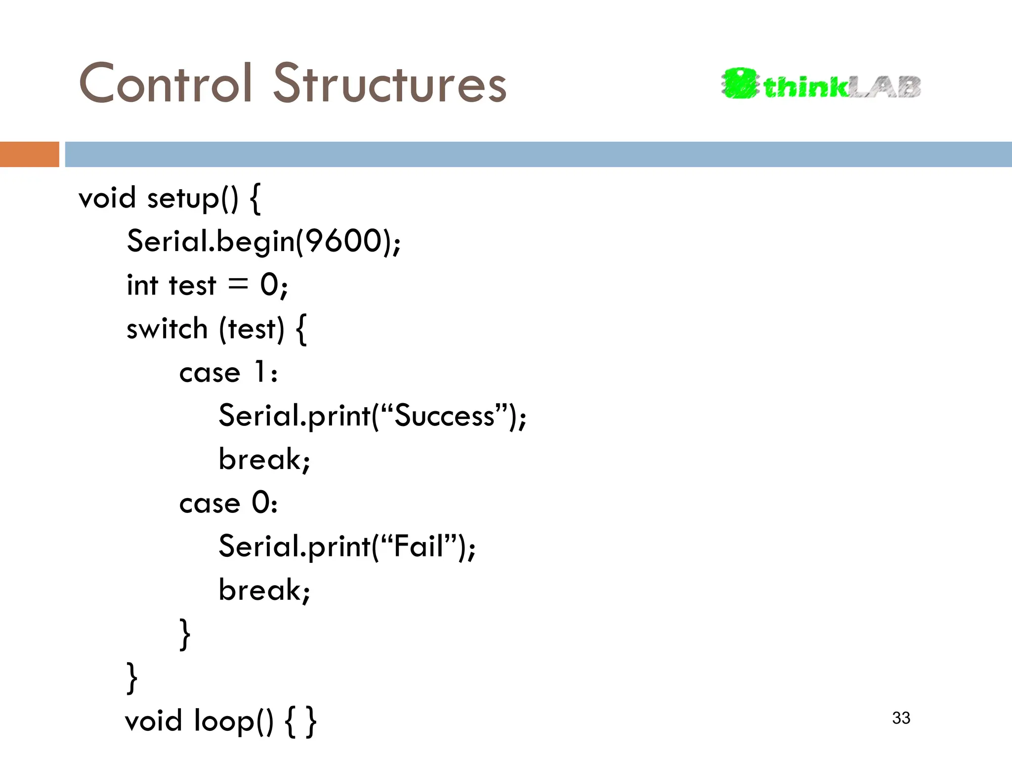 Control Structures void setup() { Serial.begin(9600); int test = 0; switch (test) { case 1: Serial.print(“Success”); break; case 0: Serial.print(“Fail”); break; } } void loop() { } 33 