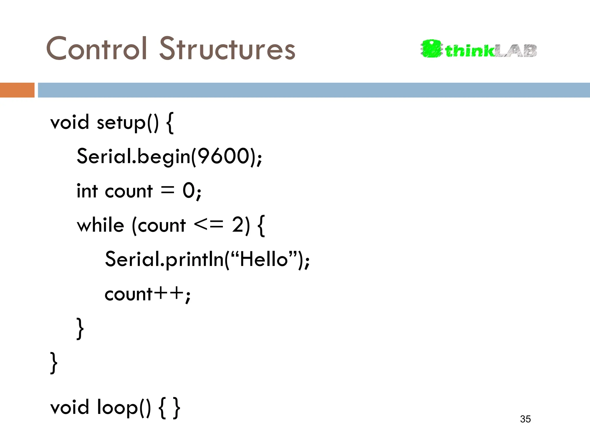Control Structures void setup() { Serial.begin(9600); int count = 0; while (count <= 2) { Serial.println(“Hello”); count++; } } void loop() { } 35 