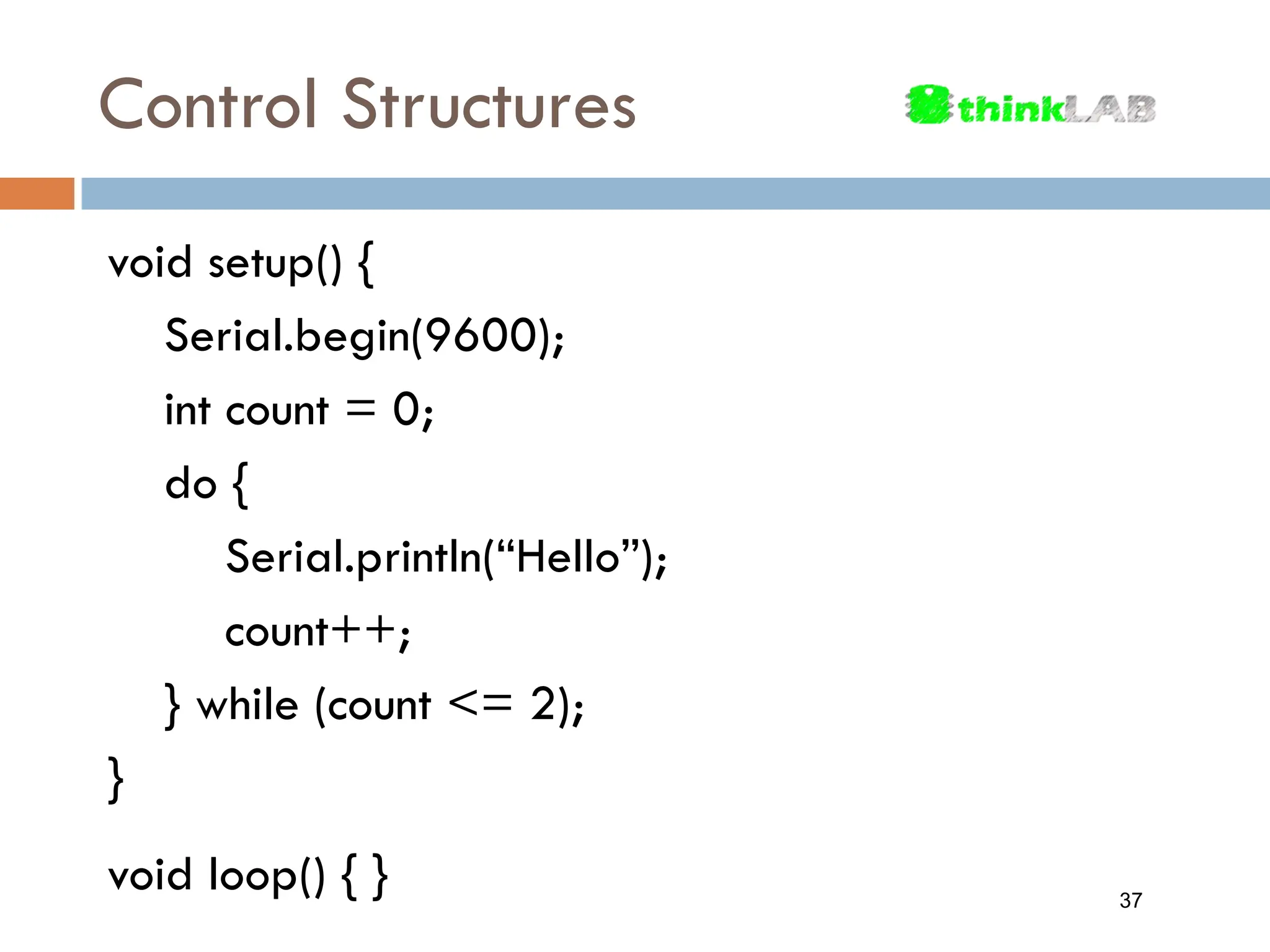 Control Structures void setup() { Serial.begin(9600); int count = 0; do { Serial.println(“Hello”); count++; } while (count <= 2); } void loop() { } 37 