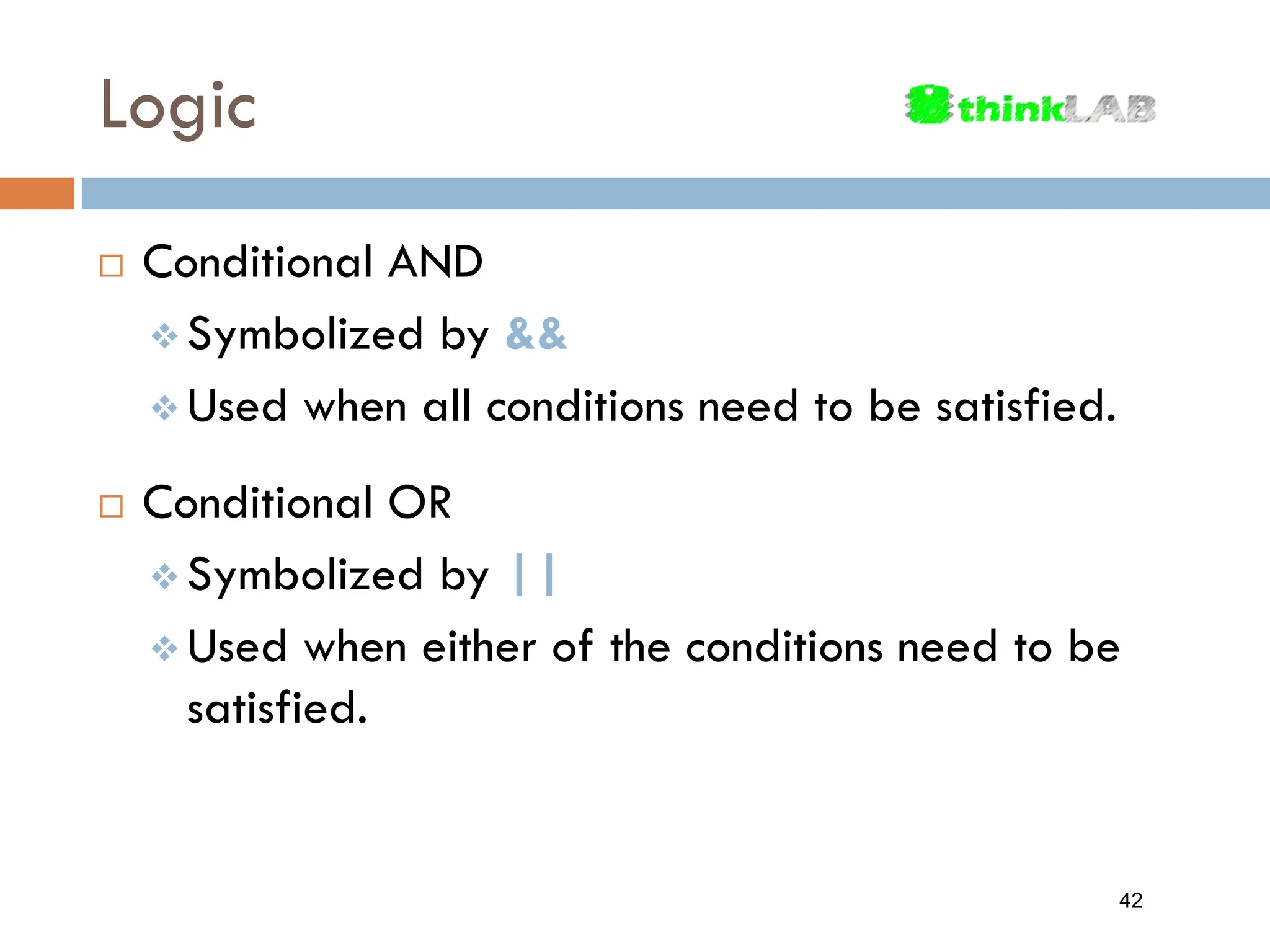 Logic  Conditional AND  Symbolized by &&  Used when all conditions need to be satisfied.  Conditional OR  Symbolized by ||  Used when either of the conditions need to be satisfied. 42 