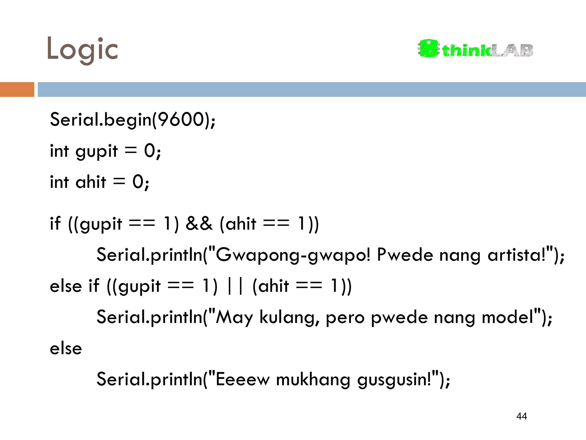 Logic Serial.begin(9600); int gupit = 0; int ahit = 0; if ((gupit == 1) && (ahit == 1)) Serial.println("Gwapong-gwapo! Pwede nang artista!"); else if ((gupit == 1) || (ahit == 1)) Serial.println("May kulang, pero pwede nang model"); else Serial.println("Eeeew mukhang gusgusin!"); 44 