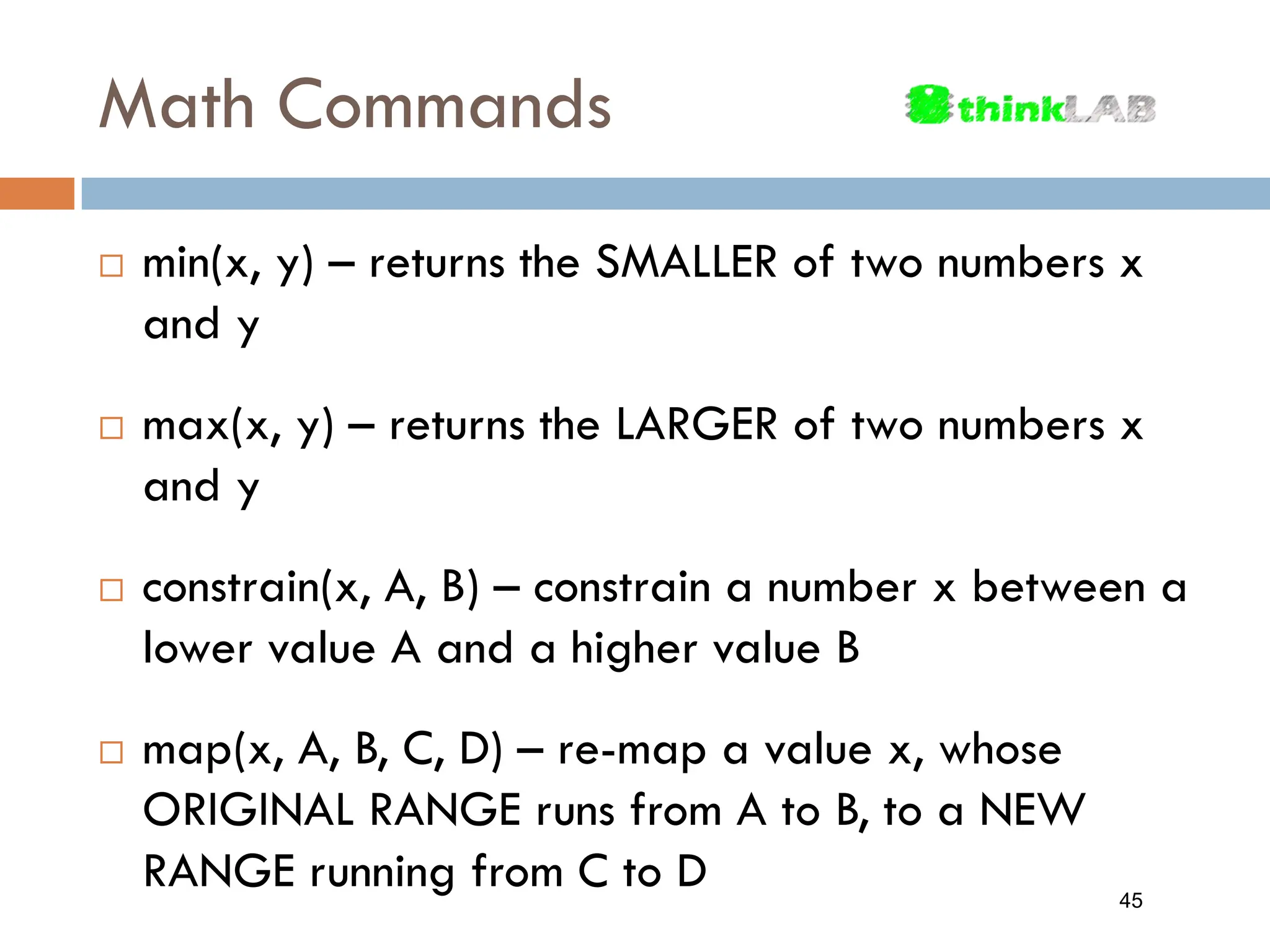 Math Commands  min(x, y) – returns the SMALLER of two numbers x and y  max(x, y) – returns the LARGER of two numbers x and y  constrain(x, A, B) – constrain a number x between a lower value A and a higher value B  map(x, A, B, C, D) – re-map a value x, whose ORIGINAL RANGE runs from A to B, to a NEW RANGE running from C to D 45 