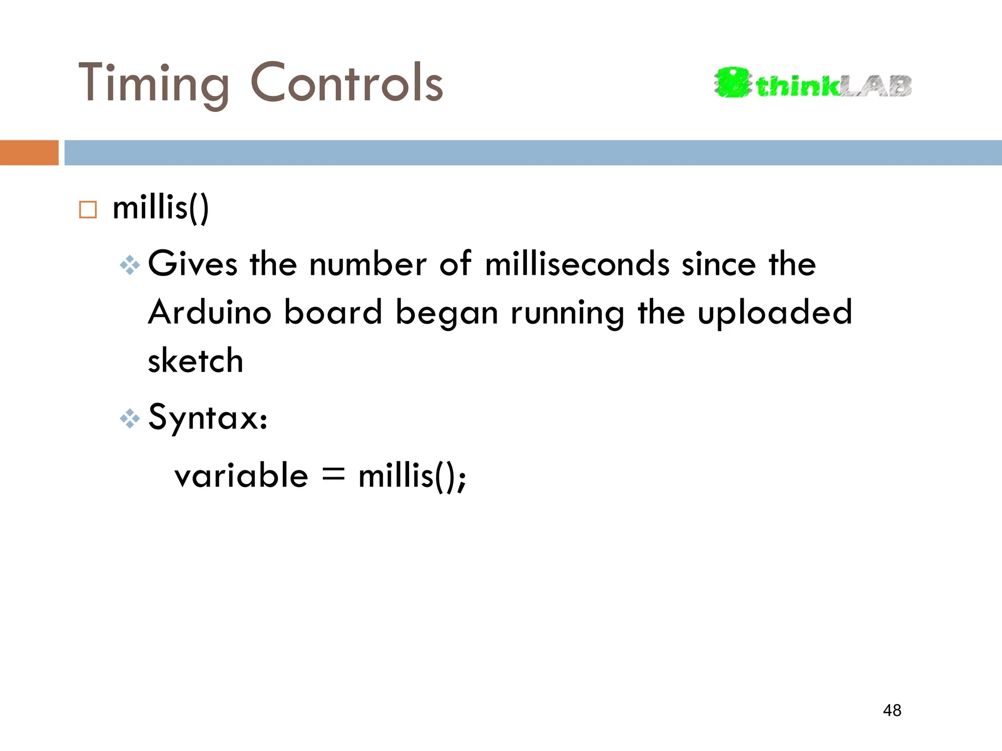 Timing Controls  millis()  Gives the number of milliseconds since the Arduino board began running the uploaded sketch  Syntax: variable = millis(); 48 