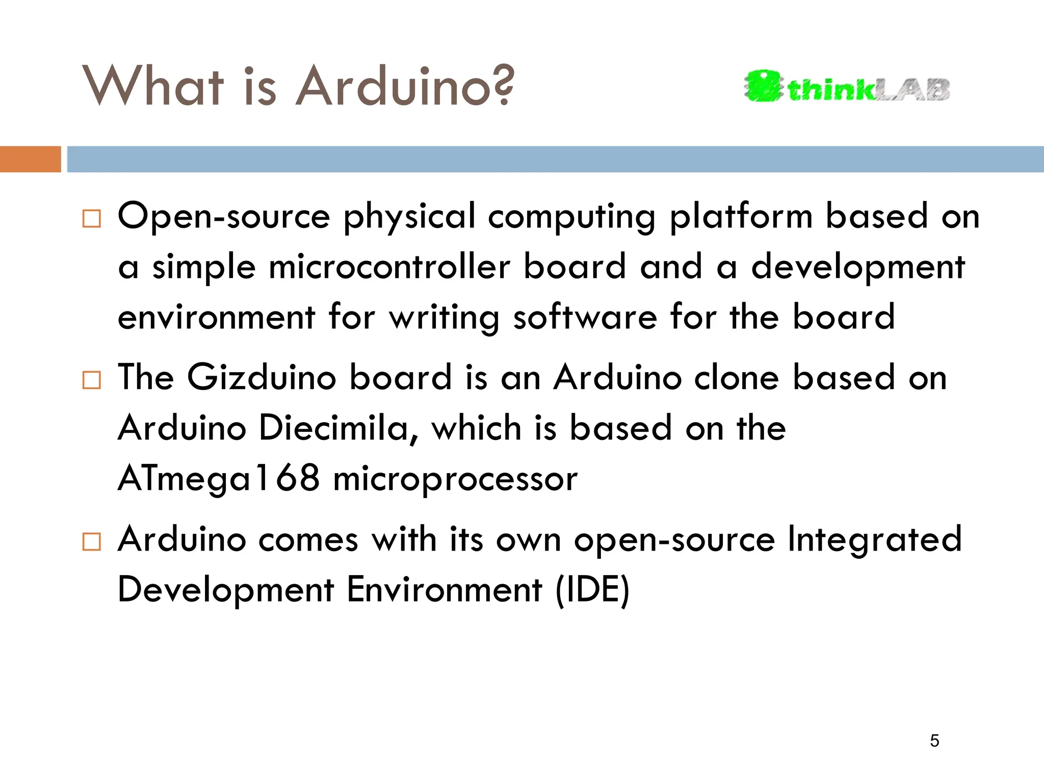 What is Arduino?  Open-source physical computing platform based on a simple microcontroller board and a development environment for writing software for the board  The Gizduino board is an Arduino clone based on Arduino Diecimila, which is based on the ATmega168 microprocessor  Arduino comes with its own open-source Integrated Development Environment (IDE) 5 