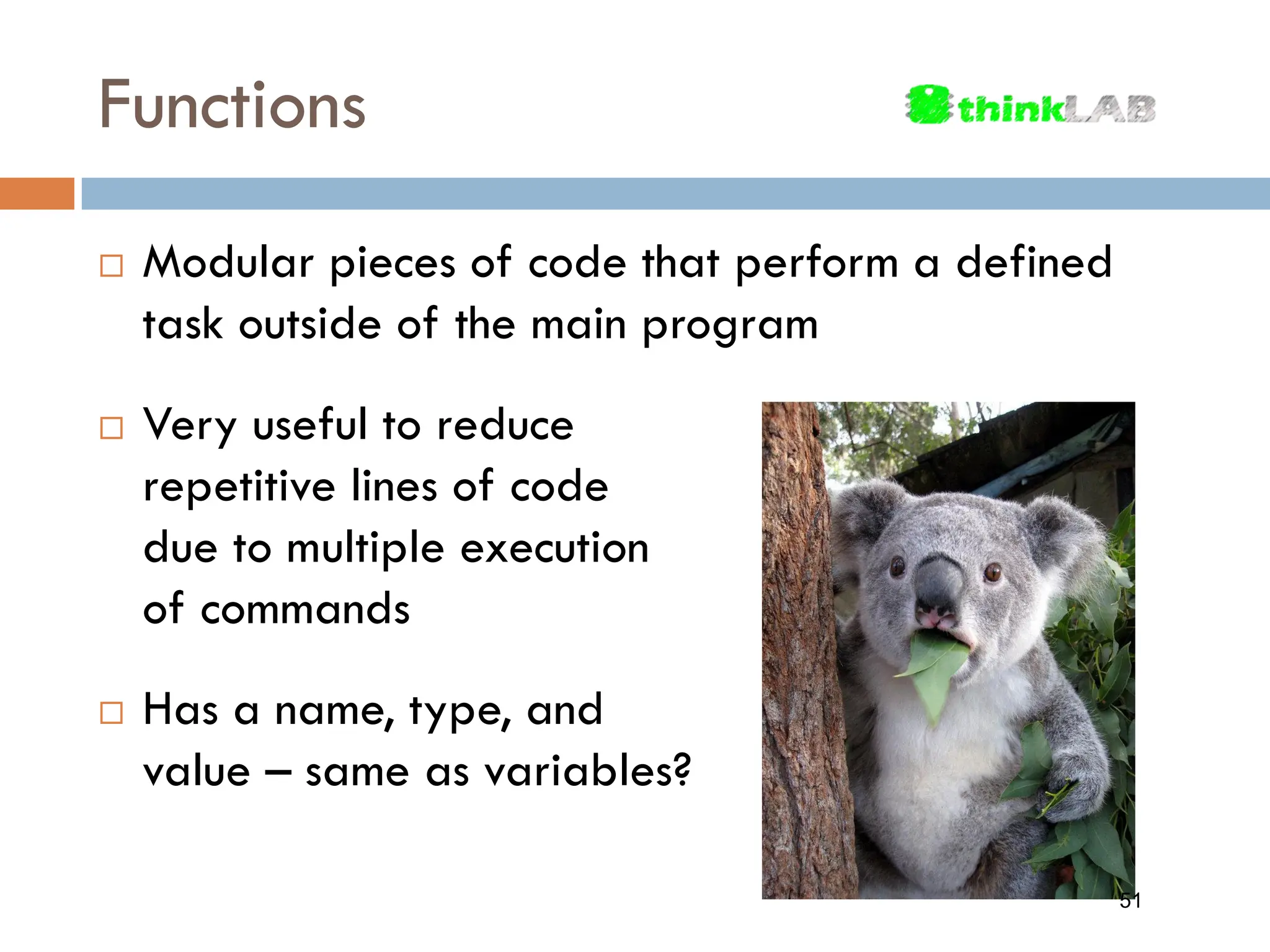 Functions  Modular pieces of code that perform a defined task outside of the main program  Very useful to reduce repetitive lines of code due to multiple execution of commands  Has a name, type, and value – same as variables? 51 