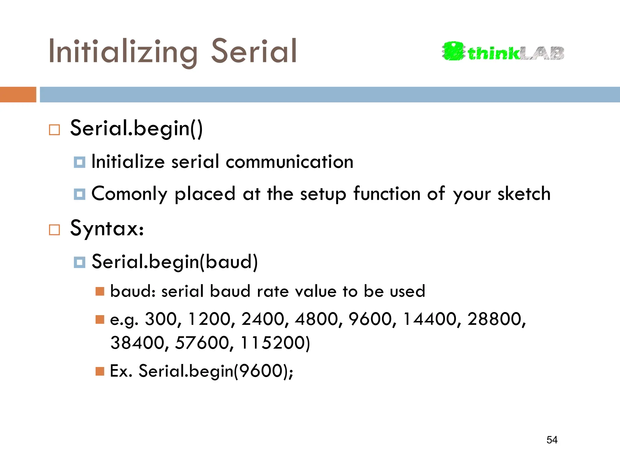 Initializing Serial  Serial.begin()  Initialize serial communication  Comonly placed at the setup function of your sketch  Syntax:  Serial.begin(baud)  baud: serial baud rate value to be used  e.g. 300, 1200, 2400, 4800, 9600, 14400, 28800, 38400, 57600, 115200)  Ex. Serial.begin(9600); 54 