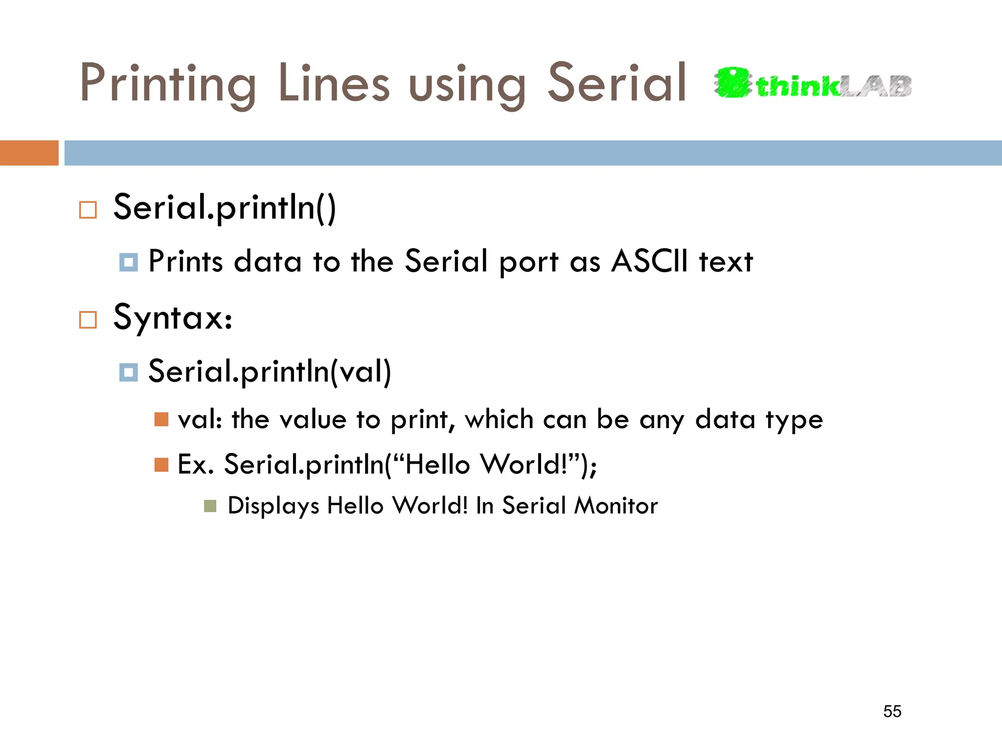 Printing Lines using Serial  Serial.println()  Prints data to the Serial port as ASCII text  Syntax:  Serial.println(val)  val: the value to print, which can be any data type  Ex. Serial.println(“Hello World!”);  Displays Hello World! In Serial Monitor 55 