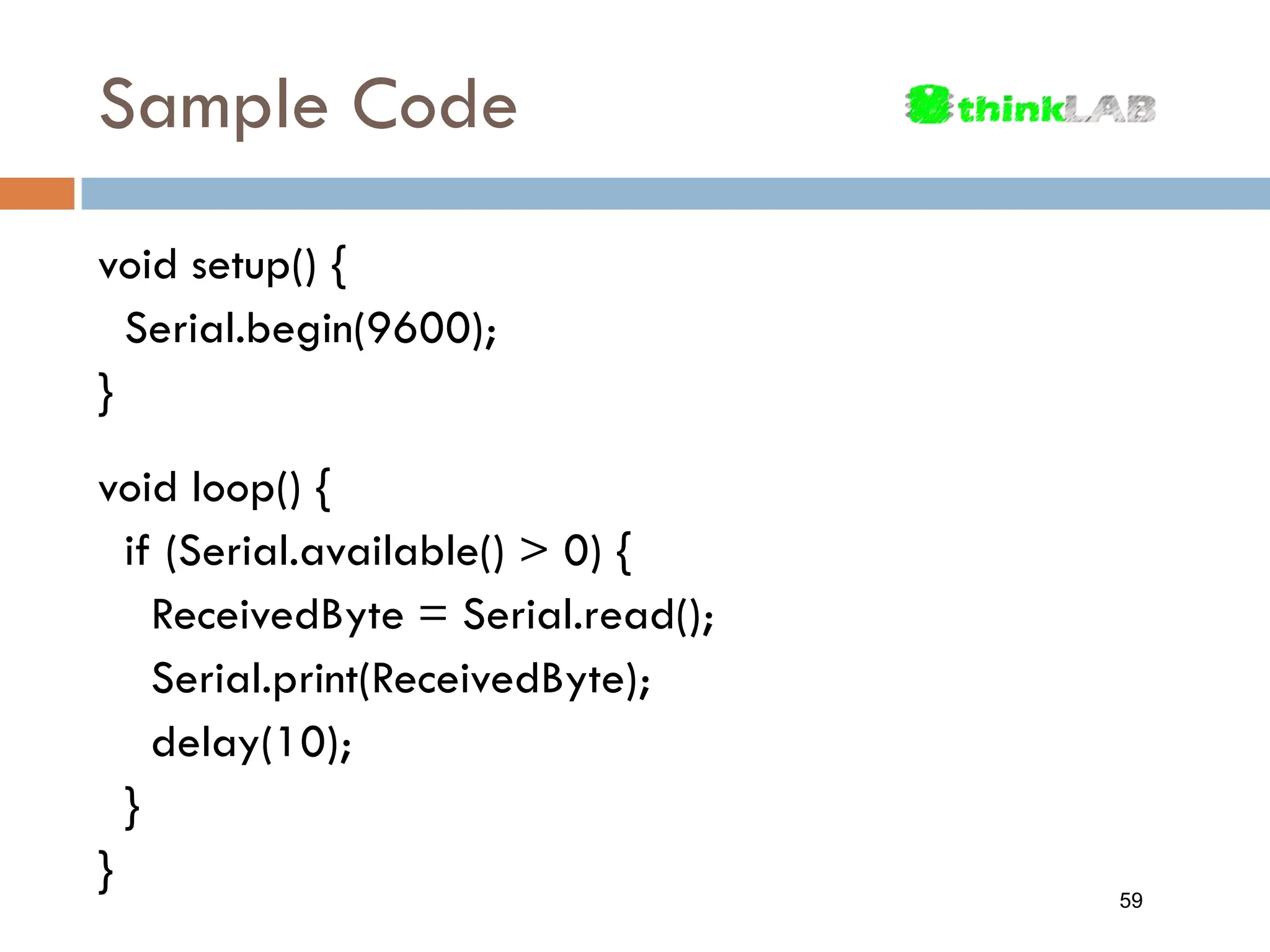 void setup() { Serial.begin(9600); } void loop() { if (Serial.available() > 0) { ReceivedByte = Serial.read(); Serial.print(ReceivedByte); delay(10); } } Sample Code 59 