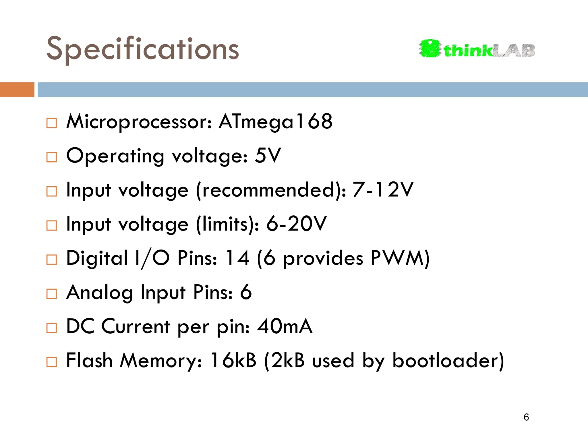 Specifications  Microprocessor: ATmega168  Operating voltage: 5V  Input voltage (recommended): 7-12V  Input voltage (limits): 6-20V  Digital I/O Pins: 14 (6 provides PWM)  Analog Input Pins: 6  DC Current per pin: 40mA  Flash Memory: 16kB (2kB used by bootloader) 6 