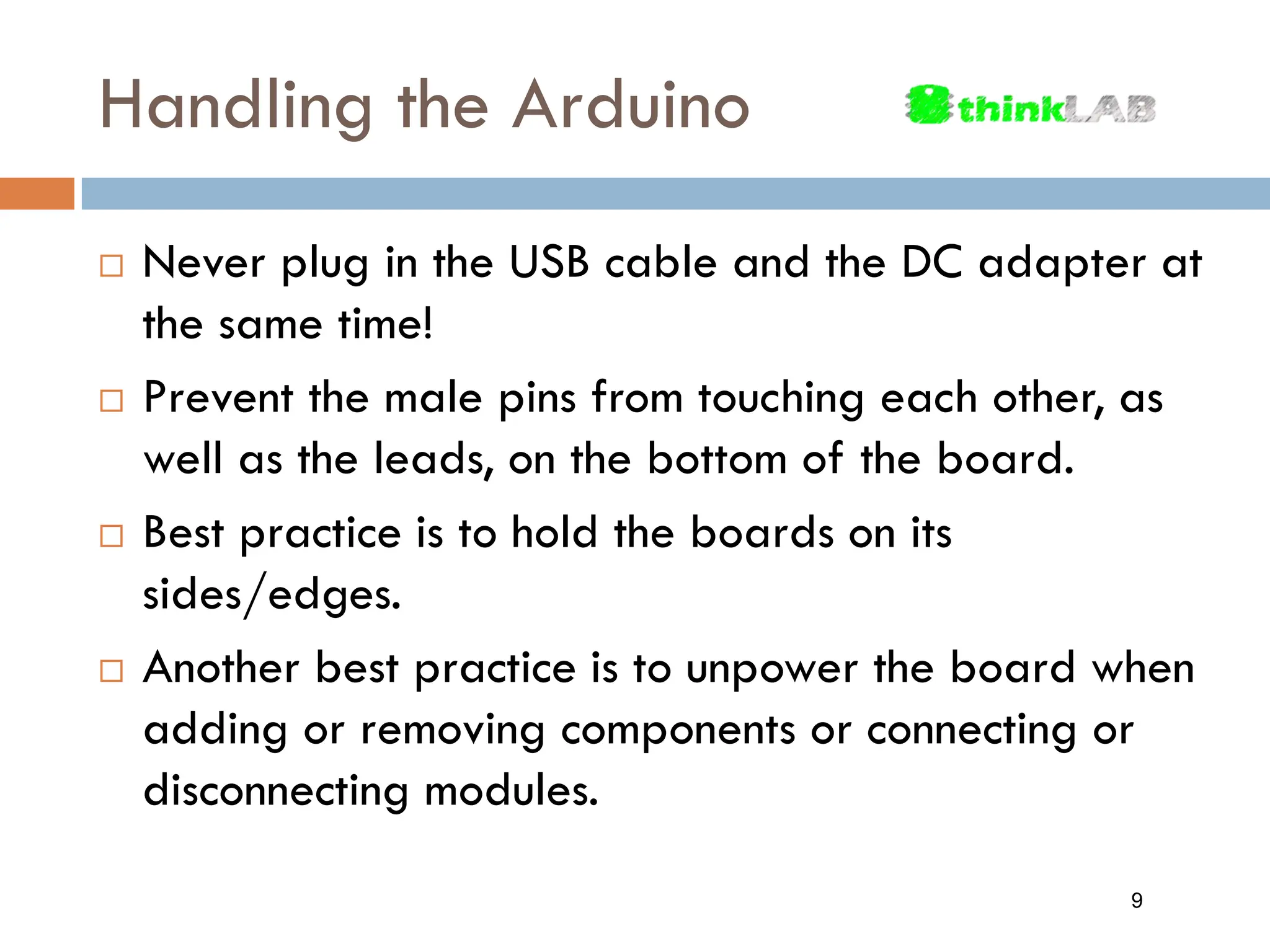 Handling the Arduino  Never plug in the USB cable and the DC adapter at the same time!  Prevent the male pins from touching each other, as well as the leads, on the bottom of the board.  Best practice is to hold the boards on its sides/edges.  Another best practice is to unpower the board when adding or removing components or connecting or disconnecting modules. 9 